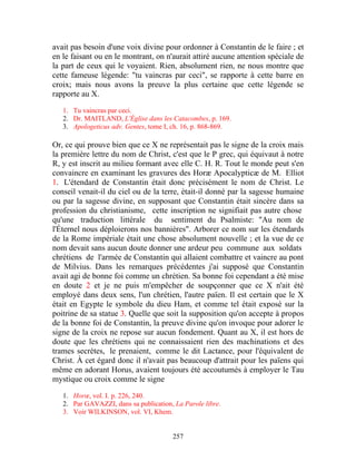 avait pas besoin d'une voix divine pour ordonner à Constantin de le faire ; et
en le faisant ou en le montrant, on n'aurait attiré aucune attention spéciale de
la part de ceux qui le voyaient. Rien, absolument rien, ne nous montre que
cette fameuse légende: "tu vaincras par ceci", se rapporte à cette barre en
croix; mais nous avons la preuve la plus certaine que cette légende se
rapporte au X.

   1. Tu vaincras par ceci.
   2. Dr. MAITLAND, L'Église dans les Catacombes, p. 169.
   3. Apologeticus adv. Gentes, tome I, ch. 16, p. 868-869.

Or, ce qui prouve bien que ce X ne représentait pas le signe de la croix mais
la première lettre du nom de Christ, c'est que le P grec, qui équivaut à notre
R, y est inscrit au milieu formant avec elle C. H. R. Tout le monde peut s'en
convaincre en examinant les gravures des Horæ Apocalypticæ de M. Elliot
1. L'étendard de Constantin était donc précisément le nom de Christ. Le
conseil venait-il du ciel ou de la terre, était-il donné par la sagesse humaine
ou par la sagesse divine, en supposant que Constantin était sincère dans sa
profession du christianisme, cette inscription ne signifiait pas autre chose
qu'une traduction littérale du sentiment du Psalmiste: "Au nom de
l'Éternel nous déploierons nos bannières". Arborer ce nom sur les étendards
de la Rome impériale était une chose absolument nouvelle ; et la vue de ce
nom devait sans aucun doute donner une ardeur peu commune aux soldats
chrétiens de l'armée de Constantin qui allaient combattre et vaincre au pont
de Milvius. Dans les remarques précédentes j'ai supposé que Constantin
avait agi de bonne foi comme un chrétien. Sa bonne foi cependant a été mise
en doute 2 et je ne puis m'empêcher de soupçonner que ce X n'ait été
employé dans deux sens, l'un chrétien, l'autre païen. Il est certain que le X
était en Egypte le symbole du dieu Ham, et comme tel était exposé sur la
poitrine de sa statue 3. Quelle que soit la supposition qu'on accepte à propos
de la bonne foi de Constantin, la preuve divine qu'on invoque pour adorer le
signe de la croix ne repose sur aucun fondement. Quant au X, il est hors de
doute que les chrétiens qui ne connaissaient rien des machinations et des
trames secrètes, le prenaient, comme le dit Lactance, pour l'équivalent de
Christ. À cet égard donc il n'avait pas beaucoup d'attrait pour les païens qui
même en adorant Horus, avaient toujours été accoutumés à employer le Tau
mystique ou croix comme le signe

   1. Horœ, vol. I. p. 226, 240.
   2. Par GAVAZZI, dans sa publication, La Parole libre.
   3. Voir WILKINSON, vol. VI, Khem.


                                       257
 