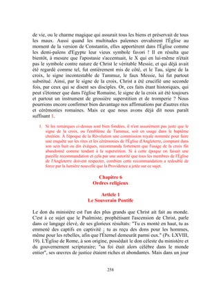 de vie, ou le charme magique qui assurait tous les biens et préservait de tous
les maux. Aussi quand les multitudes païennes envahirent l'Église au
moment de la version de Constantin, elles apportèrent dans l'Église comme
les demi-païens d'Egypte leur vieux symbole favori ! Il en résulta que
bientôt, à mesure que l'apostasie s'accentuait, le X qui en lui-même n'était
pas le symbole contre nature de Christ le véritable Messie, et qui déjà avait
été regardé comme tel, fut entièrement mis de côté, et le Tau, signe de la
croix, le signe incontestable de Tammuz, le faux Messie, lui fut partout
substitué. Ainsi, par le signe de la croix, Christ a été crucifié une seconde
fois, par ceux qui se disent ses disciples. Or, ces faits étant historiques, qui
peut s'étonner que dans l'église Romaine, le signe de la croix ait été toujours
et partout un instrument de grossière superstition et de tromperie ? Nous
pourrions encore confirmer bien davantage nos affirmations par d'autres rites
et cérémonies romaines. Mais ce que nous avons déjà dit nous paraît
suffisant 1.

   1. Si les remarques ci-dessus sont bien fondées, il n'est assurément pas juste que le
      signe de la croix, ou l'emblème de Tammuz, soit en usage dans le baptême
      chrétien. À l'époque de la Révolution une commission royale nommée pour faire
      une enquête sur les rites et les cérémonies de l'Église d'Angleterre, comptant dans
      son sein huit ou dix évêques, recommanda fortement que l'usage de la croix fût
      abandonné comme tendant à la superstition. Si à cette époque on faisait une
      pareille recommandation et cela par une autorité que tous les membres de l'Église
      de l'Angleterre doivent respecter, combien cette recommandation a redoublé de
      force par la lumière nouvelle que la Providence a jetée sur ce sujet.

                                   Chapitre 6
                                 Ordres religieux

                                    Article 1
                               Le Souverain Pontife

Le don du ministère est l'un des plus grands que Christ ait fait au monde.
C'est à ce sujet que le Psalmiste, prophétisant l'ascension de Christ, parle
dans ce langage élevé, de ses glorieux résultats: "Tu es monté en haut, tu as
emmené des captifs en captivité ; tu as reçu des dons pour les hommes,
même pour les rebelles, afin que l'Éternel demeurât parmi eux." (Ps. LXVIII,
19). L'Église de Rome, à son origine, possédait le don céleste du ministère et
du gouvernement scripturaire; "sa foi était alors célèbre dans le monde
entier", ses œuvres de justice étaient riches et abondantes. Mais dans un jour


                                          258
 