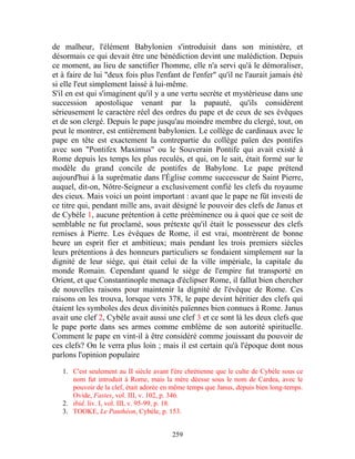 de malheur, l'élément Babylonien s'introduisit dans son ministère, et
désormais ce qui devait être une bénédiction devint une malédiction. Depuis
ce moment, au lieu de sanctifier l'homme, elle n'a servi qu'à le démoraliser,
et à faire de lui "deux fois plus l'enfant de l'enfer" qu'il ne l'aurait jamais été
si elle l'eut simplement laissé à lui-même.
S'il en est qui s'imaginent qu'il y a une vertu secrète et mystérieuse dans une
succession apostolique venant par la papauté, qu'ils considèrent
sérieusement le caractère réel des ordres du pape et de ceux de ses évêques
et de son clergé. Depuis le pape jusqu'au moindre membre du clergé, tout, on
peut le montrer, est entièrement babylonien. Le collège de cardinaux avec le
pape en tête est exactement la contrepartie du collège païen des pontifes
avec son "Pontifex Maximus" ou le Souverain Pontife qui avait existé à
Rome depuis les temps les plus reculés, et qui, on le sait, était formé sur le
modèle du grand concile de pontifes de Babylone. Le pape prétend
aujourd'hui à la suprématie dans l'Église comme successeur de Saint Pierre,
auquel, dit-on, Nôtre-Seigneur a exclusivement confié les clefs du royaume
des cieux. Mais voici un point important : avant que le pape ne fût investi de
ce titre qui, pendant mille ans, avait désigné le pouvoir des clefs de Janus et
de Cybèle 1, aucune prétention à cette prééminence ou à quoi que ce soit de
semblable ne fut proclamé, sous prétexte qu'il était le possesseur des clefs
remises à Pierre. Les évêques de Rome, il est vrai, montrèrent de bonne
heure un esprit fier et ambitieux; mais pendant les trois premiers siècles
leurs prétentions à des honneurs particuliers se fondaient simplement sur la
dignité de leur siège, qui était celui de la ville impériale, la capitale du
monde Romain. Cependant quand le siège de l'empire fut transporté en
Orient, et que Constantinople menaça d'éclipser Rome, il fallut bien chercher
de nouvelles raisons pour maintenir la dignité de l'évêque de Rome. Ces
raisons on les trouva, lorsque vers 378, le pape devint héritier des clefs qui
étaient les symboles des deux divinités païennes bien connues à Rome. Janus
avait une clef 2, Cybèle avait aussi une clef 3 et ce sont là les deux clefs que
le pape porte dans ses armes comme emblème de son autorité spirituelle.
Comment le pape en vint-il à être considéré comme jouissant du pouvoir de
ces clefs? On le verra plus loin ; mais il est certain qu'à l'époque dont nous
parlons l'opinion populaire

   1. C'est seulement au II siècle avant l'ère chrétienne que le culte de Cybèle sous ce
      nom fut introduit à Rome, mais la mère déesse sous le nom de Cardea, avec le
      pouvoir de la clef, était adorée en même temps que Janus, depuis bien long-temps.
      Ovide, Fastes, vol. III, v. 102, p. 346.
   2. ibid. liv. I, vol. III, v. 95-99, p. 18.
   3. TOOKE, Le Panthéon, Cybèle, p. 153.


                                         259
 