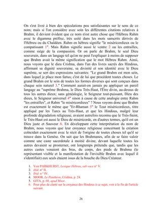 On s'est livré à bien des spéculations peu satisfaisantes sur le sens de ce
nom; mais si l'on considère avec soin les différentes citations relatives à
Brahm, il devient évident que ce nom n'est autre chose que l'Hébreu Rahm
avec le digamma préfixe, très usité dans les mots sanscrits dérivés de
l'Hébreu ou du Chaldéen. Rahm en hébreu signifie "le miséricordieux ou le
compatissant 1". Mais Rahm signifie aussi le ventre 2 ou les entrailles,
comme siège de la compassion. Or on parle de Brahm, le seul Dieu
souverain, dans un langage tel qu'on ne peut l'expliquer à moins de supposer
que Brahm avait la même signification que le mot Hébreu Rahm. Ainsi,
nous voyons que le dieu Crishna, dans l'un des livres sacrés des Hindous,
affirmant sa dignité souveraine, sa divinité et son identité avec le Dieu
suprême, se sert des expressions suivantes: "Le grand Brahm est mon sein,
dans lequel je place mon fœtus; c'est de lui que procèdent toutes choses. Le
grand Brahm est le sein de toutes les formes diverses qui sont conçues dans
chaque sein naturel 3." Comment aurait-on jamais pu appliquer un pareil
langage au "suprême Brahma, le Dieu Très-Haut, l'Être divin, au-dessus de
tous les autres dieux; sans généalogie, le Seigneur tout-puissant, Dieu des
dieux, le Seigneur universel 4" sinon à cause de cette analogie entre Rahm
"les entrailles", et Rahm "le miséricordieux" ? Nous voyons donc que Brahm
est exactement le même que "Er-Rhaman 5" le Tout miséricordieux, titre
appliqué par les Turcs au Très-Haut, et que les Hindous, malgré leur
profonde dégradation religieuse, avaient autrefois reconnu que le Très-Saint,
le Très-Haut est aussi le Dieu de miséricorde, en d'autres termes, qu'il est un
Dieu juste et Sauveur 6. En développant cette interprétation du nom de
Brahm, nous voyons que leur croyance religieuse concernant la création
coïncidait exactement avec le récit de l'origine de toutes choses tel qu'il se
trouve dans la Genèse. On sait que les Brahmanes, afin de se faire valoir
comme une caste sacerdotale à moitié divine, devant laquelle toutes les
autres devaient se prosterner, ont longtemps prétendu que, tandis que les
autres castes venaient des bras, du corps, des pieds de Brahma (le
représentant visible et la manifestation de l'invisible Brahm avec lequel il
s'identifiait) eux seuls étaient issus de la bouche du Dieu Créateur.

   1.   Voir PARKHURST, Lexique Hébreu, sub voce n° V.
   2.   ibid. n° II.
   3.   Ibid. n º IV.
   4.   MOOR, Le Panthéon, Crishna, p. 24.
   5.   GITA, p. 68, apud Moor.
   6.   Pour plus de clarté sur la croyance des Hindous à ce sujet, voir à la fin de l'article
        suivant.


                                             26
 
