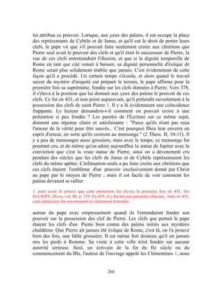 lui attribua ce pouvoir. Lorsque, aux yeux des païens, il eut occupe la place
des représentants de Cybèle et de Janus, et qu'il eut le droit de porter leurs
clefs, le pape vit que s'il pouvait faire seulement croire aux chrétiens que
Pierre seul avait le pouvoir des clefs et qu'il était le successeur de Pierre, la
vue de ces clefs entretiendrait l'illusion, et que si la dignité temporelle de
Rome en tant que cité venait à baisser, sa dignité personnelle d'évêque de
Rome serait plus solidement établie que jamais. C'est évidemment de cette
façon qu'il a procédé. Un certain temps s'écoula, et alors quand le travail
secret du mystère d'iniquité eut préparé le terrain, le pape affirma pour la
première fois sa suprématie, fondée sur les clefs données à Pierre. Vers 378,
il s'éleva à la position que lui donnait aux yeux des païens le pouvoir de ces
clefs. Ce fut en 431, et non point auparavant, qu'il prétendit ouvertement à la
possession des clefs de saint Pierre 1. Il y a là évidemment une coïncidence
frappante. Le lecteur demandera-t-il comment on pouvait croire à une
prétention si peu fondée ? Les paroles de l'Écriture sur ce même sujet,
donnent une réponse claire et satisfaisante : "Parce qu'ils n'ont pas reçu
l'amour de la vérité pour être sauvés... C'est pourquoi Dieu leur enverra un
esprit d'erreur, en sorte qu'ils croiront au mensonge." (2 Thess. II, 10-11). Il
y a peu de mensonges aussi grossiers; mais avec le temps, ce mensonge fut
pourtant cru, et de même qu'on adore aujourd'hui la statue de Jupiter avec la
conviction que c'est la vraie statue de Pierre, ainsi on a dévotement cru
pendant des siècles que les clefs de Janus et de Cybèle représentaient les
clefs du même apôtre. L'infatuation seule a pu faire croire aux chrétiens que
ces clefs étaient l'emblème d'un pouvoir exclusivement donné par Christ
au pape par le moyen de Pierre ; mais il est facile de voir comment les
païens devaient se rallier

1. pour avoir la preuve que cette prétention fut élevée la première fois en 431, lire
ELLlOTT, Horœ, vol. III, p. 139. En 429, il y fut fait une première allusion, mais en 431,
cette prétention fut ouvertement et clairement formulée.

autour du pape avec empressement quand ils l'entendaient fonder son
pouvoir sur la possession des clef de Pierre. Les clefs que portait le pape
étaient les clefs d'un Pierre bien connu des païens initiés aux mystères
chaldéens. Que Pierre ait jamais été évêque de Rome, c'est là, on l'a prouvé
bien des fois, une fable grossière. Il est même fort douteux qu'il ait jamais
mis les pieds à Romme. Sa visite à cette ville n'est fondée sur aucune
autorité sérieuse. Seul, un écrivain de la fin du IIe siècle ou du
commencement du IIIe, l'auteur de l'ouvrage appelé les Clémentines 1, nous


                                           260
 