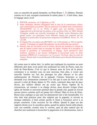 sous ce caractère de grand interprète, ou Peter-Roma 3. À Athènes, Hermès
comme on le sait, occupait exactement la même place 4 ; il doit donc, dans
le langage sacré, avoir

   1. POTTER, Antiquités, vol. I, Mystères, p. 356.
   2. Selon Jamblique, Hermès (l'Égyptien) était le dieu de la connaissance céleste,
      qu'il communiquait aux prêtres. Elle les autorisait à lui dédier leurs commentaires
      (WILKINSON, vol. V, ch. XVII). Il apprit aussi aux hommes comment
      s'approcher de la divinité par les prières et les sacrifices (ibid. ch. XIII). Hermès
      Trimégiste semble une nouvelle incarnation de Thoth, revêtu d'honneurs plus
      grands encore. Les principaux livres d'Hermès étaient très respectés par les
      Égyptiens et portés dans les processions religieuses (CLÉMENT, Strom., liv. VI,
      vol. III).
   3. En Égypte Petr a le même sens (BUNSEN, vol. I, Hiéroglyphe, p. 545) et signifie,
      montrer. L'interprète est appelé Hierophanta, mot de même idée que montrer.
   4. Hermès, dieu de l'invention et de la science, dévoila aux hommes la volonté du
      père de Jupiter comme ange ou messager de Jupiter. Gardien de la discipline, il
      invente la géométrie, le raisonnement, le langage. Aussi préside-t-il toute
      érudition, amenant à une essence intelligente et gouvernant toutes les âmes
      humaines (PROCLUS, Commentaire sur le premier Alcibiade, dans les notes de
      Taylor). Hermès était si essentiellement le Révélateur qu'en découle Hermeneutes,
      interprète.

été connu sous le même titre. Le prêtre qui expliquait les mystères au nom
d'Hermès doit donc avoir porté non seulement les clefs de Pierre, mais les
clefs de Peter-Roma. C'est ici que le fameux nom de livre de la pierre,
commence à se montrer sous un jour nouveau; bien plus, à verser une
nouvelle lumière sur l'un des passages les plus obscurs et les plus
embarrassants de l'histoire de la papauté. Certains historiens se sont
demandé avec étonnement comment il se fait que le nom de Pierre ait été
associé à celui de Rome depuis le IVe siècle, comment dans tant de pays
divers, des milliers d'âmes ont pu croire que Pierre, l'apôtre de la
circoncision, ait renoncé à sa charge divine, pour devenir évêque d'une
église de Gentils et souverain spirituel dans la grande cité, quand on n'avait
aucune preuve certaine qu'il ait jamais été à Rome! Mais le livre de Peter-
Roma nous explique ce qui sans lui demeurerait tout à fait inexplicable. Ce
titre était trop précieux pour être méprisé par la papauté, et suivant sa
tactique ordinaire, il était certain qu'elle le ferait à l'occasion servir à sa
propre extension. Cette occasion lui fut offerte. Quand le pape eut des
rapports étroits avec le sacerdoce païen, quand les païens furent enfin placés
sous son contrôle, comme nous le verrons, quoi de plus naturel que de
chercher non seulement à réconcilier le paganisme et le christianisme, mais à


                                           262
 