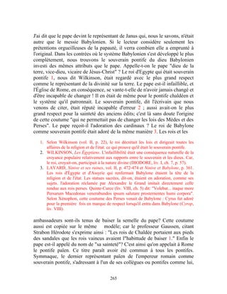 J'ai dit que le pape devint le représentant de Janus qui, nous le savons, n'était
autre que le messie Babylonien. Si le lecteur considère seulement les
prétentions orgueilleuses de la papauté, il verra combien elle a emprunté à
l'original. Dans les contrées où le système Babylonien s'est développé le plus
complètement, nous trouvons le souverain pontife du dieu Babylonien
investi des mêmes attributs que le pape. Appelle-t-on le pape "dieu de la
terre, vice-dieu, vicaire de Jésus-Christ" ? Le roi d'Egypte qui était souverain
pontife 1, nous dit Wilkinson, était regardé avec le plus grand respect
comme le représentant de la divinité sur la terre. Le pape est-il infaillible, et
l'Église de Rome, en conséquence, se vante-t-elle de n'avoir jamais changé et
d'être incapable de changer ! Il en était de même pour le pontife chaldéen et
le système qu'il patronnait. Le souverain pontife, dit l'écrivain que nous
venons de citer, était réputé incapable d'erreur 2 ; aussi avait-on le plus
grand respect pour la sainteté des anciens édits; c'est là sans doute l'origine
de cette coutume "qui ne permettait pas de changer les lois des Mèdes et des
Perses". Le pape reçoit-il l'adoration des cardinaux ? Le roi de Babylone
comme souverain pontife était adoré de la même manière 3. Les rois et les

   1. Selon Wilkinson (vol. II, p. 22), le roi décrétait les lois et dirigeait toutes les
      affaires de la religion et de l'état: ce qui prouve qu'il était le souverain pontife.
   2. WILKINSON, Les Égyptiens. L'infaillibilité était une conséquence naturelle de la
      croyance populaire relativement aux rapports entre le souverain et les dieux. Car,
      le roi, croyait-on, participait à la nature divine (DIODORE, liv. I, ch. 7, p. 57).
   3. LAYARD, Ninive et ses ruines, vol. II, p. 472-474 et Ninive et Babylone, p. 361.
      Les rois d'Égypte et d'Assyrie qui renfermait Babylone étaient la tête de la
      religion et de l'état. Les statues sacrées, dit-on, étaient en adoration, comme ses
      sujets. l'adoration réclamée par Alexandre le Grand imitait directement celle
      rendue aux rois perses. Quinte-Curce (liv. VIII, ch. 5) dit: "Volebat... itaque more
      Persarum Macedonas venerabundos ipsum salutare prosternentes humi corpora".
      Selon Xénophon, cette coutume des Perses venait de Babylone : Cyrus fut adoré
      pour la première fois en marque de respect lorsqu'il entra dans Babylone (Cyrop,
      liv. VIII).

ambassadeurs sont-ils tenus de baiser la semelle du pape? Cette coutume
aussi est copiée sur le même modèle; car le professeur Gaussen, citant
Strabon Hérodote s'exprime ainsi : "Les rois de Chaldée portaient aux pieds
des sandales que les rois vaincus avaient l"habittude de baiser 1." Enfin le
pape est-il appelé du nom de "sa sainteté"? C'est ainsi qu'on appelait à Rome
le pontife païen. Ce titre paraît avoir été commun à tous les pontifes.
Symmaque, le dernier représentant païen de l'empereur romain comme
souverain pontife, s'adressant à l'un de ses collègues ou pontifes comme lui,


                                           265
 