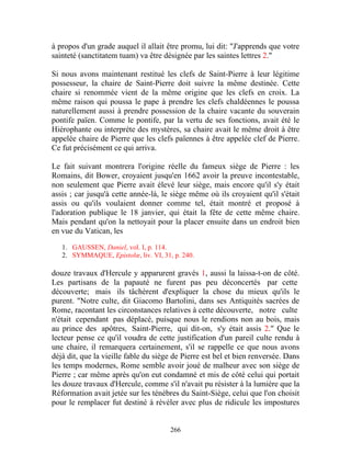 à propos d'un grade auquel il allait être promu, lui dit: "J'apprends que votre
sainteté (sanctitatem tuam) va être désignée par les saintes lettres 2."

Si nous avons maintenant restitué les clefs de Saint-Pierre à leur légitime
possesseur, la chaire de Saint-Pierre doit suivre la même destinée. Cette
chaire si renommée vient de la même origine que les clefs en croix. La
même raison qui poussa le pape à prendre les clefs chaldéennes le poussa
naturellement aussi à prendre possession de la chaire vacante du souverain
pontife païen. Comme le pontife, par la vertu de ses fonctions, avait été le
Hiérophante ou interprète des mystères, sa chaire avait le même droit à être
appelée chaire de Pierre que les clefs païennes à être appelée clef de Pierre.
Ce fut précisément ce qui arriva.

Le fait suivant montrera l'origine réelle du fameux siège de Pierre : les
Romains, dit Bower, croyaient jusqu'en 1662 avoir la preuve incontestable,
non seulement que Pierre avait élevé leur siège, mais encore qu'il s'y était
assis ; car jusqu'à cette année-là, le siège même où ils croyaient qu'il s'était
assis ou qu'ils voulaient donner comme tel, était montré et proposé à
l'adoration publique le 18 janvier, qui était la fête de cette même chaire.
Mais pendant qu'on la nettoyait pour la placer ensuite dans un endroit bien
en vue du Vatican, les

   1. GAUSSEN, Daniel, vol. I, p. 114.
   2. SYMMAQUE, Epistolœ, liv. VI, 31, p. 240.

douze travaux d'Hercule y apparurent gravés 1, aussi la laissa-t-on de côté.
Les partisans de la papauté ne furent pas peu déconcertés par cette
découverte; mais ils tâchèrent d'expliquer la chose du mieux qu'ils le
purent. "Notre culte, dit Giacomo Bartolini, dans ses Antiquités sacrées de
Rome, racontant les circonstances relatives à cette découverte, notre culte
n'était cependant pas déplacé, puisque nous le rendions non au bois, mais
au prince des apôtres, Saint-Pierre, qui dit-on, s'y était assis 2." Que le
lecteur pense ce qu'il voudra de cette justification d'un pareil culte rendu à
une chaire, il remarquera certainement, s'il se rappelle ce que nous avons
déjà dit, que la vieille fable du siège de Pierre est bel et bien renversée. Dans
les temps modernes, Rome semble avoir joué de malheur avec son siège de
Pierre ; car même après qu'on eut condamné et mis de côté celui qui portait
les douze travaux d'Hercule, comme s'il n'avait pu résister à la lumière que la
Réformation avait jetée sur les ténèbres du Saint-Siège, celui que l'on choisit
pour le remplacer fut destiné à révéler avec plus de ridicule les impostures


                                      266
 