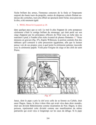 l'éclat brillant des armes, l'immense concours de la foule et l'imposante
majesté des haute tours du propylée, ornées de drapeaux colorés flottant au-
dessus des corniches, tout cela offrait un spectacle dont l'éclat, nous pouvons
le dire, a été rarement égalé

   1. BEGG, Manuel de la papauté, p. 24.

dans quelque pays que ce soit. Le trait le plus frappant de cette pompeuse
cérémonie c'était le cortège brillant du monarque, qui était porté sur son
siège d'apparat par les principaux officiers de l'État sous un riche dais ou
marchait à pied, à l'ombre d'un riche éventail de plumes flottantes 1." Nous
donnons en gravure (fig. 47), d'après Wilkinson, la portion centrale d'un des
tableaux qu'il consacre à cette procession égyptienne, afin que le lecteur
puisse voir de ses propres yeux à quel point la cérémonie païenne s'accorde
avec la cérémonie papale. Voilà pour l'origine du siège et des clefs de saint
Pierre.




                                    Fig. 47

Janus, dont le pape a pris la clef avec celle de sa femme ou Cybèle, était
aussi Dagon. Janus, le dieu à deux têtes qui avait vécu dans deux mondes,
était une divinité Babylonienne comme incarnation de Noé. Dagon, le dieu
poisson, représentait cette divinité comme une manifestation du même
patriarche qui avait vécu si longtemps sur les eaux du déluge. Si le pape


                                      268
 