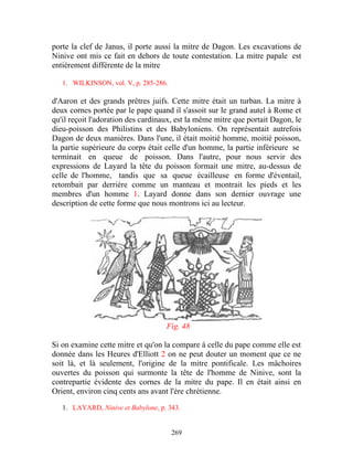 porte la clef de Janus, il porte aussi la mitre de Dagon. Les excavations de
Ninive ont mis ce fait en dehors de toute contestation. La mitre papale est
entièrement différente de la mitre

   1. WILKINSON, vol. V, p. 285-286.

d'Aaron et des grands prêtres juifs. Cette mitre était un turban. La mitre à
deux cornes portée par le pape quand il s'assoit sur le grand autel à Rome et
qu'il reçoit l'adoration des cardinaux, est la même mitre que portait Dagon, le
dieu-poisson des Philistins et des Babyloniens. On représentait autrefois
Dagon de deux manières. Dans l'une, il était moitié homme, moitié poisson,
la partie supérieure du corps était celle d'un homme, la partie inférieure se
terminait en queue de poisson. Dans l'autre, pour nous servir des
expressions de Layard la tête du poisson formait une mitre, au-dessus de
celle de l'homme, tandis que sa queue écailleuse en forme d'éventail,
retombait par derrière comme un manteau et montrait les pieds et les
membres d'un homme 1. Layard donne dans son dernier ouvrage une
description de cette forme que nous montrons ici au lecteur.




                                    Fig. 48

Si on examine cette mitre et qu'on la compare à celle du pape comme elle est
donnée dans les Heures d'Elliott 2 on ne peut douter un moment que ce ne
soit là, et là seulement, l'origine de la mitre pontificale. Les mâchoires
ouvertes du poisson qui surmonte la tête de l'homme de Ninive, sont la
contrepartie évidente des cornes de la mitre du pape. Il en était ainsi en
Orient, environ cinq cents ans avant l'ère chrétienne.

   1. LAYARD, Ninive et Babylone, p. 343.


                                       269
 