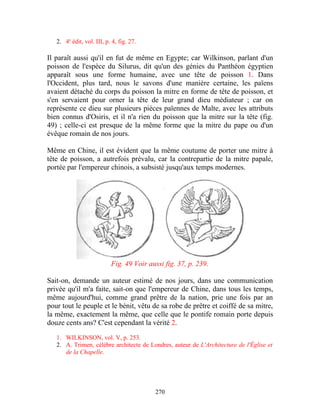 2. 4e édit, vol. III, p. 4, fig. 27.

Il paraît aussi qu'il en fut de même en Egypte; car Wilkinson, parlant d'un
poisson de l'espèce du Silurus, dit qu'un des génies du Panthéon égyptien
apparaît sous une forme humaine, avec une tête de poisson 1. Dans
l'Occident, plus tard, nous le savons d'une manière certaine, les païens
avaient détaché du corps du poisson la mitre en forme de tête de poisson, et
s'en servaient pour orner la tête de leur grand dieu médiateur ; car on
représente ce dieu sur plusieurs pièces païennes de Malte, avec les attributs
bien connus d'Osiris, et il n'a rien du poisson que la mitre sur la tête (fig.
49) ; celle-ci est presque de la même forme que la mitre du pape ou d'un
évêque romain de nos jours.

Même en Chine, il est évident que la même coutume de porter une mitre à
tête de poisson, a autrefois prévalu, car la contrepartie de la mitre papale,
portée par l'empereur chinois, a subsisté jusqu'aux temps modernes.




                           Fig. 49 Voir aussi fig. 37, p. 239.

Sait-on, demande un auteur estimé de nos jours, dans une communication
privée qu'il m'a faite, sait-on que l'empereur de Chine, dans tous les temps,
même aujourd'hui, comme grand prêtre de la nation, prie une fois par an
pour tout le peuple et le bénit, vêtu de sa robe de prêtre et coiffé de sa mitre,
la même, exactement la même, que celle que le pontife romain porte depuis
douze cents ans? C'est cependant la vérité 2.

   1. WILKINSON, vol. V, p. 253.
   2. A. Trimen, célèbre architecte de Londres, auteur de L'Architecture de l'Église et
      de la Chapelle.




                                          270
 