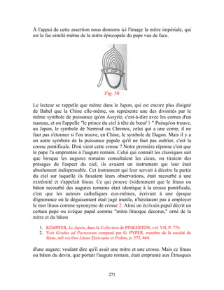 À l'appui de cette assertion nous donnons ici l'image la mitre impériale, qui
est le fac-similé même de la mitre épiscopale du pape vue de face.




                                    Fig. 50

Le lecteur se rappelle que même dans le Japon, qui est encore plus éloigné
de Babel que la Chine elle-même, on représente une des divinités par le
même symbole de puissance qu'en Assyrie, c'est-à-dire avec les cornes d'un
taureau, et on l'appelle "le prince du ciel à tête de bœuf 1 " Puisqu'on trouve,
au Japon, le symbole de Nemrod ou Chronos, celui qui a une corne, il ne
faut pas s'étonner si l'on trouve, en Chine, le symbole de Dagon. Mais il y a
un autre symbole de la puissance papale qu'il ne faut pas oublier, c'est la
crosse pontificale. D'où vient cette crosse ? Notre première réponse c'est que
le pape l'a empruntée à l'augure romain. Celui qui connaît les classiques sait
que lorsque les augures romains consultaient les cieux, ou tiraient des
présages de l'aspect du ciel, ils avaient un instrument qui leur était
absolument indispensable. Cet instrument qui leur servait à décrire la partie
du ciel sur laquelle ils faisaient leurs observations, était recourbé à une
extrémité et s'appelait lituus. Ce qui prouve évidemment que le lituus ou
bâton recourbé des augures romains était identique à la crosse pontificale,
c'est que les auteurs catholiques eux-mêmes, écrivant à une époque
d'ignorance où le déguisement était jugé inutile, n'hésitaient pas à employer
le mot lituus comme synonyme de crosse 2. Ainsi un écrivain papal décrit un
certain pape ou évêque papal comme "mitra lituoque decorus," orné de la
mitre et du bâton

   1. KEMPFER, Le Japon, dans la Collection de PINKERTON, vol. VII, P. 776.
   2. Voir Gradus ad Parnassum composé par G. PYPER, membre de la société de
      Jésus, sub vocibus Lituus Episcopus et Pedum, p. 372, 464.

d'une augure; voulant dire qu'il avait une mitre et une crosse. Mais ce lituus
ou bâton du devin, que portait l'augure romain, était emprunté aux Étrusques


                                      271
 