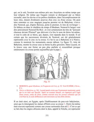 qui, on le sait, l'avaient eux-mêmes pris aux Assyriens en même temps que
leur religion. De même que l'augure romain se distinguait par ce bâton
recourbé, ainsi les devins et les prêtres chaldéens, dans l'accomplissement de
leurs rites, étaient d'ordinaire pourvus d'un croc ou d'une crosse. On peut
taire remonter ce croc magique jusqu'au premier roi de Babylone, c'est-à-
dire Nemrod, qui, d'après Berosus, porta le premier, le titre de roi-berger 1.
En hébreu ou dans le chaldéen du temps d'Abraham, Nemrod le berger veut
dire précisément Nemrod He-Roè ; et c'est certainement du titre de "puissant
chasseur devant l'Éternel" que dérivent à la fois le nom du héros lui-même,
et tout le culte de ce héros, qui, depuis, s'est répandu dans le monde. Il est
certain que les successeurs divinisés de Nemrod, ont été généralement
représentés avec le croc ou la crosse. Ce fut le cas à Babylone et à Ninive,
comme le montrent les monuments encore debout. La figure 51, tirée de
Babylone, montre la crosse sous sa forme la plus grossière. Dans Layard, on
la trouve sous une forme un peu plus parfaite et ressemblant presque
entièrement à la crosse portée aujourd'hui par le pape 2.




                                       Fig. 51

   1. BEROSUS, apud Abydenus, in Fragments de Cory, p. 32. Voir EUSÈBE, Chron.,
      P. I.
   2. Ninive et Babylone, p. 361. Layard paraît croire que l'instrument mentionné, porté
      par le roi était une faucille. Après un examen attentif, on s'aperçoit qu'il s'agit
      d'une crosse, ornée de clous, comme souvent avec les crosses romaines qui (et
      c'est bien là, la seule différence) sont renversées au lieu d'être droites.

II en était ainsi, en Egypte, après l'établissement du pou-voir babylonien,
ainsi que le témoignent les statues d'Osiris avec sa crosse 1. Osiris lui-même
était souvent représenté comme une crosse surmontée d'un œil 2. C'est ce qui
se fait chez les nègres africains dont le dieu, appelé le Fétiche, est représenté


                                          272
 