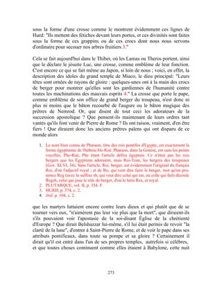 sous la forme d'une crosse comme le montrent évidemment ces lignes de
Hurd: "Ils mettent des fétiches devant leurs portes, et ces divinités sont faites
sous la forme de ces grappins ou de ces crocs dont nous nous servons
d'ordinaire pour secouer nos arbres fruitiers 3."

Cela se fait aujourd'hui dans le Thibet, où les Lamas ou Theros portent, ainsi
que le déclare le jésuite Luc, une crosse, comme emblème de leur fonction.
C'est encore ce qui se fait même au Japon, si loin de nous ; voici, en effet, la
description des idoles du grand temple de Miaco, le dieu principal: "Leurs
têtes sont ornées de rayons de gloire : quelques-unes ont à la main des crocs
de berger pour montrer qu'elles sont les gardiennes de l'humanité contre
toutes les machinations des mauvais esprits 4." La crosse que porte le pape,
comme emblème de son office de grand berger du troupeau, n'est donc ni
plus ni moins que le bâton recourbé de l'augure ou le bâton magique des
prêtres de Nemrod. Or, que disent de tout ceci les adorateurs de la
succession apostolique ? Que pensent-ils maintenant de leurs ordres tant
vantés qu'ils font venir de Pierre de Rome ? Ils ont raison, vraiment, d'en être
fiers ! Que diraient donc les anciens prêtres païens qui ont disparu de ce
monde alors

   1. Le nom bien connu de Pharaon, titre des rois pontifes d'Egypte, est exactement la
      forme égyptienne de l'hébreu He-Roè. Pharaon, dans la Genèse, est sans les points
      voyelles, Phe-Roè, Phe étant l'article défini égyptien. Ce n'était pas les rois
      bergers que les Égyptiens adoraient, mais Roi-Tzan, les bergers des troupeaux
      (Gen. XLVI, 34). Sans l'article, Roi, berger, est évidemment l'original du français
      Roi, d'où l'adjectif royal ; et de Ro, qui veut dire faire le berger, mot qu'on pro-
      nonce Reg (avec la suffixe sh, qui veut dire celui qui est, ou celle qui fait) découle
      Regsh, celui qui joue le rôle de berger, d'où le latin Rex, et royal.
   2. PLUTARQUE, vol. II, p. 354. F.
   3. HURD, p. 374, c. 2.
   4. ibid. p. 104, c. 2.

que les martyrs luttaient encore contre leurs dieux et qui plutôt que de se
tourner vers eux, "n'aimèrent pas leur vie plus que la mort", que diraient-ils
s'ils pouvaient voir l'apostasie de la soi-disant Église de la chrétienté
d'Europe ? Que dirait Belshazzar lui-même, s'il lui était permis de revoir "la
clarté de la lune", d'entrer à Saint-Pierre de Rome, et de voir le pape dans ses
attributs pontificaux, dans toute sa pompe et sa gloire ? Certainement il
dirait qu'il est entré dans l'un de ses propres temples, autrefois si célèbres,
et que toutes choses continuent comme elles étaient à Babylone, cette nuit



                                           273
 
