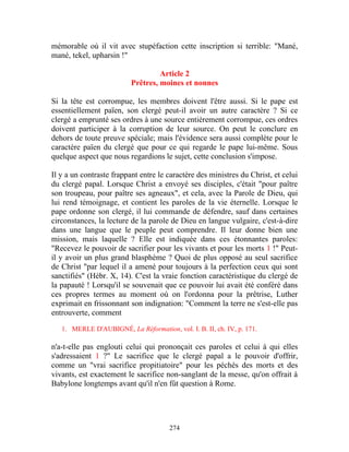 mémorable où il vit avec stupéfaction cette inscription si terrible: "Mané,
mané, tekel, upharsin !"

                                   Article 2
                          Prêtres, moines et nonnes

Si la tête est corrompue, les membres doivent l'être aussi. Si le pape est
essentiellement païen, son clergé peut-il avoir un autre caractère ? Si ce
clergé a emprunté ses ordres à une source entièrement corrompue, ces ordres
doivent participer à la corruption de leur source. On peut le conclure en
dehors de toute preuve spéciale; mais l'évidence sera aussi complète pour le
caractère païen du clergé que pour ce qui regarde le pape lui-même. Sous
quelque aspect que nous regardions le sujet, cette conclusion s'impose.

Il y a un contraste frappant entre le caractère des ministres du Christ, et celui
du clergé papal. Lorsque Christ a envoyé ses disciples, c'était "pour paître
son troupeau, pour paître ses agneaux", et cela, avec la Parole de Dieu, qui
lui rend témoignage, et contient les paroles de la vie éternelle. Lorsque le
pape ordonne son clergé, il lui commande de défendre, sauf dans certaines
circonstances, la lecture de la parole de Dieu en langue vulgaire, c'est-à-dire
dans une langue que le peuple peut comprendre. Il leur donne bien une
mission, mais laquelle ? Elle est indiquée dans ces étonnantes paroles:
"Recevez le pouvoir de sacrifier pour les vivants et pour les morts 1 !" Peut-
il y avoir un plus grand blasphème ? Quoi de plus opposé au seul sacrifice
de Christ "par lequel il a amené pour toujours à la perfection ceux qui sont
sanctifiés" (Hébr. X, 14). C'est la vraie fonction caractéristique du clergé de
la papauté ! Lorsqu'il se souvenait que ce pouvoir lui avait été conféré dans
ces propres termes au moment où on l'ordonna pour la prêtrise, Luther
exprimait en frissonnant son indignation: "Comment la terre ne s'est-elle pas
entrouverte, comment

   1. MERLE D'AUBIGNÉ, La Réformation, vol. I. B. II, ch. IV, p. 171.

n'a-t-elle pas englouti celui qui prononçait ces paroles et celui à qui elles
s'adressaient 1 ?" Le sacrifice que le clergé papal a le pouvoir d'offrir,
comme un "vrai sacrifice propitiatoire" pour les péchés des morts et des
vivants, est exactement le sacrifice non-sanglant de la messe, qu'on offrait à
Babylone longtemps avant qu'il n'en fût question à Rome.




                                       274
 