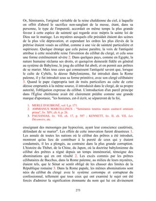 Or, Sémiramis, l'original véritable de la reine chaldéenne du ciel, à laquelle
on offrit d'abord le sacrifice non-sanglant de la messe, étant, dans sa
personne, le type de l'impureté, accordait en même temps la plus grande
faveur à cette espèce de sainteté qui regarde avec mépris la sainte loi de
Dieu sur le mariage. Les mystères auxquels elle présidait étaient des scènes
de la plus vile dépravation, et cependant les ordres les plus élevés de la
prêtrise étaient voués au célibat, comme à une vie de sainteté particulière et
supérieure. Quelque étrange que cela puisse paraître, la voix de l'antiquité
attribue à cette misérable reine l'invention du célibat du clergé, et cela sous
une forme extrêmement sévère 2. Dans quelques pays, comme en Egypte, la
nature humaine réclama ses droits, et quoiqu'on demeurât fidèle en général
au système de Babylone, le joug du célibat fut aboli, et on permit aux prêtres
de se marier. Mais tous ceux qui connaissent l'antiquité savent que, lorsque
le culte de Cybèle, la déesse Babylonienne, fut introduit dans la Rome
païenne, il y fut introduit sous sa forme primitive, avec son clergé célibataire
3. Quand le pape s'appropria tant de traits particuliers au culte de cette
déesse empruntés à la même source, il introduisit dans le clergé, de sa propre
autorité, l'obligation expresse du célibat. L'introduction d'un pareil principe
dans l'Église chrétienne avait été clairement prédite comme une grande
marque d'apostasie, "les hommes, est-il écrit, se sépareront de la foi,

   1. MERLE D'AUBIGNÉ, vol. I, p. 171.
   2. AMMIANUS MARCELLINUS : "Semiramis teneros mares castravit omnium
      prima", liv. XIV, ch. 6, p. 26.
   3. PAUSANIAS, liv. VII, ch. 17, p. 587 ; KENNETT, liv. II, ch. VII, Les
      Décemvirs, etc.

enseignant des mensonges par hypocrisie, ayant leur conscience cautérisée,
défendant de se marier". Les effets de cette innovation furent désastreux 1.
Les annale de toutes les nations où le célibat des prêtres a été introduit,
montrent qu'au lieu de contribuer à la pureté de ceux qui y étaient
condamnés, il les a plongés, au contraire dans la plus grande corruption.
L'histoire du Thibet, de la Chine, du Japon, où la doctrine babylonienne du
célibat des prêtres a régné depuis un temps immémorial, témoigne des
abominations qui en ont résulté 2. Les excès commis par les prêtres
célibataires de Bacchus, dans la Rome païenne, au milieu de leurs mystères,
étaient tels, que le Sénat se sentit obligé de les chasser des limites de la
République romaine 3. Dans la Rome papale, les mêmes abominations sont
nées du célibat du clergé avec le système corrompu et corrupteur du
confessionnal, tellement que tous ceux qui ont examiné le sujet ont été
forcés d'admirer la signification étonnante du nom qui lui est divinement

                                      275
 
