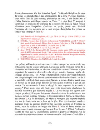 donné, dans un sens à la fois littéral et figuré : "la Grande Babylone, la mère
de toutes les impudicités et des abominations de la terre 4". Nous poumons
citer mille faits de cette nature; prenons-en un seul, il est fourni par le
célèbre historien catholique romain de Thou: "Le pape Paul V songeait à
supprimer les maisons de tolérance de la sainte cité; mais le Sénat romain
pétitionna pour l'empêcher d'exécuter ce projet, parce que, disait-il,
l'existence de ces mai-sons est le seul moyen d'empêcher les prêtres de
séduire nos femmes et filles 5."

   1. Voir Lumière de la Prophétie, ch. I, p. 28 et ch. IV; p. 114 et JEWELL, Les
      Réformateurs anglais, p. 228.
   2. HAMEL, Voyages dans la Corée, Collection de PINKERTON, vol. II, P. 536-537
      Voir aussi Description du Thibet dans la même Collection, p. 554, CARON, Le
      Japon ibid. p. 630, et KEMPFER, Le Japon, ibid. p. 747.
   3. TITE-LIVE, XXXIX, 8 et 18, vol. V, p. 196-207.
   4. Apoc. XVII. 5. Le Révérend M. H. Seymour montre qu'en 1836 sur un nombre
      total de 4373 naissances à Rome, 3160 enfants étaient des enfants trouvés! Quelle
      dépravation ce chiffre ne dévoile-t-il pas ! Résultats moraux du système romain,
      p. XLIX, dans Les soirées avec les disciples de Rome.
   5. THUANUS, Histoires, liv. XXXIX, ch. 3, vol. II, p. 483.

Les prêtres célibataires ont tous une certaine marque au moment de leur
ordination; c'est la tonsure cléricale. La tonsure est la première partie de la
cérémonie de l'ordination, et elle est considérée comme l'élément le plus
important du caractère des ordres du clergé romain. Lorsque après de
longues discussions, les Pictes se furent enfin soumis à l'évêque de Rome,
leur clergé accepta cette tonsure comme étant celle de saint-Pierre : ce fut là
le symbole visible de leur soumission. Naitan, le roi des Pictes, ayant réuni
les nobles de sa cour et les pasteurs de son église, s'adressa à eux en ces
termes: "Je recommande à tout le clergé de mon royaume de recevoir la
tonsure." C'est ainsi, nous dit Bédé, que cette importante révolution fut
aussitôt accomplie par l'autorité royale 1. Le roi envoya des agents dans
chaque province, il imposa la tonsure circulaire à tous les ministres et aux
moines, suivant la mode romaine, et les soumit ainsi à Pierre, le prince béni
des apôtres 2. Ce fut la marque, dit Merle d'Aubigné, que le pape imprima
non sur le front, mais sur le haut de la tête. Une proclamation royale et
quelques coups de ciseaux placèrent les Écossais, comme un troupeau de
brebis, sous la houlette du berger du Tibre 3. Mais si Rome donne tant
d'importance à cette tonsure, quel en est donc le sens ? C'était l'ordination
visible de ceux qui s'y soumettaient, comme es prêtres de Bacchus. On ne
peut faire reposer cette tonsure sur aucune autorité chrétienne. C'était bien la


                                         276
 