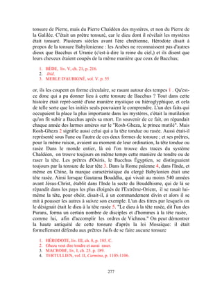 tonsure de Pierre, mais du Pierre Chaldéen des mystères, et non du Pierre de
la Galilée. C'était un prêtre tonsuré, car le dieu dont il révélait les mystères
était tonsuré. Plusieurs siècles avant l'ère chrétienne, Hérodote disait à
propos de la tonsure Babylonienne : les Arabes ne reconnaissent pas d'autres
dieux que Bacchus et Uranie (c'est-à-dire la reine du ciel,) et ils disent que
leurs cheveux étaient coupés de la même manière que ceux de Bacchus;

   1. BÈDE, liv. V, ch. 21, p. 216.
   2. ibid.
   3. MERLE D'AUBIGNÉ, vol. V. p. 55

or, ils les coupent en forme circulaire, se rasant autour des tempes 1 . Qu'est-
ce donc qui a pu donner lieu à cette tonsure de Bacchus ? Tout dans cette
histoire était repré-senté d'une manière mystique ou hiéroglyphique, et cela
de telle sorte que les initiés seuls pouvaient le comprendre. L'un des faits qui
occupaient la place la plus importante dans les mystères, c'était la mutilation
qu'on fit subir a Bacchus après sa mort. En souvenir de ce fait, on répandait
chaque année des larmes amères sur le "Rosh-Gheza, le prince mutilé". Mais
Rosh-Gheza 2 signifie aussi celui qui a la tête tondue ou rasée. Aussi était-il
représenté sous l'une ou l'autre de ces deux formes de tonsure ; et ses prêtres,
pour la même raison, avaient au moment de leur ordination, la tête tondue ou
rasée Dans le monde entier, là où l'on trouve des traces du système
Chaldéen, on trouve toujours en même temps cette manière de tondre ou de
raser la tête. Les prêtres d'Osiris, le Bacchus Égyptien, se distinguaient
toujours par la tonsure de leur tête 3. Dans la Rome païenne 4, dans l'Inde, et
même en Chine, la marque caractéristique du clergé Babylonien était une
tête rasée. Ainsi lorsque Gautama Bouddha, qui vivait au moins 540 années
avant Jésus-Christ, établit dans l'Inde la secte du Bouddhisme, qui de là se
répandit dans les pays les plus éloignés de l'Extrême-Orient, il se rasait lui-
même la tête, pour obéir, disait-il, à un commandement divin et alors il se
mit à pousser les autres à suivre son exemple. L'un des titres par lesquels on
le désignait était le dieu à la tête rasée 5. "Le dieu à la tête rasée, dit l'un des
Purans, forma un certain nombre de disciples et d'hommes à la tête rasée,
comme lui, afin d'accomplir les ordres de Vichnou." On peut démontrer
la haute antiquité de cette tonsure d'après la loi Mosaïque: il était
formellement défendu aux prêtres Juifs de se faire aucune tonsure

   1.   HÉRODOTE, liv. III, ch. 8, p. 185. C.
   2.   Gheza veut dire tondre et aussi raser.
   3.   MACROBE, liv. I, ch. 23. p. 189.
   4.   TERTULLIEN, vol. II, Carmina, p. 1105-1106.


                                        277
 