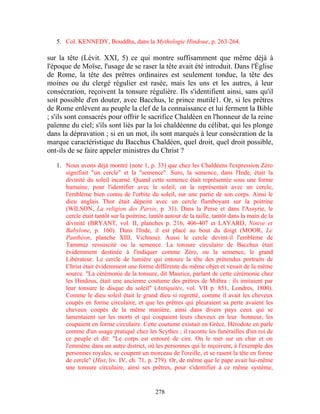 5. Col. KENNEDY, Bouddha, dans la Mythologie Hindoue, p. 263-264.

sur la tête (Lévit. XXI, 5) ce qui montre suffisamment que même déjà à
l'époque de Moïse, l'usage de se raser la tête avait été introduit. Dans l'Église
de Rome, la tête des prêtres ordinaires est seulement tondue, la tête des
moines ou du clergé régulier est rasée, mais les uns et les autres, à leur
consécration, reçoivent la tonsure régulière. Ils s'identifient ainsi, sans qu'il
soit possible d'en douter, avec Bacchus, le prince mutilé1. Or, si les prêtres
de Rome enlèvent au peuple la clef de la connaissance et lui ferment la Bible
; s'ils sont consacrés pour offrir le sacrifice Chaldéen en l'honneur de la reine
païenne du ciel; s'ils sont liés par la loi chaldéenne du célibat, qui les plonge
dans la dépravation ; si en un mot, ils sont marqués à leur consécration de la
marque caractéristique du Bacchus Chaldéen, quel droit, quel droit possible,
ont-ils de se faire appeler ministres du Christ ?

   1. Nous avons déjà montré (note 1, p. 33) que chez les Chaldéens l'expression Zéro
      signifiait "un cercle" et la "semence". Suro, la semence, dans l'Inde, était la
      divinité du soleil incarné. Quand cette semence était représentée sous une forme
      humaine, pour l'identifier avec le soleil, on la représentait avec un cercle,
      l'emblème bien connu de l'orbite du soleil, sur une partie de son corps. Ainsi le
      dieu anglais Thor était dépeint avec un cercle flamboyant sur la poitrine
      (WILSON, La religion des Parsis, p. 31). Dans la Perse et dans l'Assyrie, le
      cercle était tantôt sur la poitrine, tantôt autour de la taille, tantôt dans la main de la
      divinité (BRYANT, vol. II, planches p. 216, 406-407 et LAYARD, Ninive et
      Babylone, p. 160). Dans l'Inde, il est placé au bout du doigt (MOOR, Le
      Panthéon, planche XIII, Vichnou). Aussi le cercle devint-il l'emblème de
      Tammuz ressuscité ou la semence. La tonsure circulaire de Bacchus était
      évidemment destinée à l'indiquer comme Zéro, ou la semence, le grand
      Libérateur. Le cercle de lumière qui entoure la tête des prétendus portraits de
      Christ était évidemment une forme différente du même objet et venait de la même
      source. "La cérémonie de la tonsure, dit Maurice, parlant de cette cérémonie chez
      les Hindous, était une ancienne coutume des prètres de Mithra : ils imitaient par
      leur tonsure le disque du soleil" (Antiquités, vol. VII p. 851, Londres, 1800).
      Comme le dieu soleil était le grand dieu si regretté, comme il avait les cheveux
      coupés en forme circulaire, et que les prêtres qui pleuraient sa perte avaient les
      cheveux coupés de la même manière, ainsi dans divers pays ceux qui se
      lamentaient sur les morts et qui coupaient leurs cheveux en leur honneur, les
      coupaient en forme circulaire. Cette coutume existait en Grèce, Hérodote en parle
      comme d'un usage pratiqué chez les Scythes ; il raconte les funérailles d'un roi de
      ce peuple et dit: "Le corps est entouré de cire. On le met sur un char et on
      l'emmène dans un autre district, où les personnes qui le reçoivent, à l'exemple des
      personnes royales, se coupent un morceau de l'oreille, et se rasent la tête en forme
      de cercle" (Hist, liv. IV, ch. 71, p. 279). Or, de même que le pape avait lui-même
      une tonsure circulaire, ainsi ses prêtres, pour s'identifier à ce même système,


                                             278
 