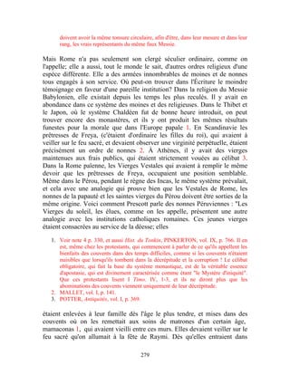 doivent avoir la même tonsure circulaire, afin d'être, dans leur mesure et dans leur
      rang, les vrais représentants du même faux Messie.

Mais Rome n'a pas seulement son clergé séculier ordinaire, comme on
l'appelle; elle a aussi, tout le monde le sait, d'autres ordres religieux d'une
espèce différente. Elle a des armées innombrables de moines et de nonnes
tous engagés à son service. Où peut-on trouver dans l'Écriture le moindre
témoignage en faveur d'une pareille institution? Dans la religion du Messie
Babylonien, elle existait depuis les temps les plus reculés. Il y avait en
abondance dans ce système des moines et des religieuses. Dans le Thibet et
le Japon, où le système Chaldéen fut de bonne heure introduit, on peut
trouver encore des monastères, et ils y ont produit les mêmes résultats
funestes pour la morale que dans l'Europe papale 1. En Scandinavie les
prêtresses de Freya, (c'étaient d'ordinaire les filles du roi), qui avaient à
veiller sur le feu sacré, et devaient observer une virginité perpétuelle, étaient
précisément un ordre de nonnes 2. À Athènes, il y avait des vierges
maintenues aux frais publics, qui étaient strictement vouées au célibat 3.
Dans la Rome païenne, les Vierges Vestales qui avaient à remplir le même
devoir que les prêtresses de Freya, occupaient une position semblable.
Même dans le Pérou, pendant le règne des Incas, le même système prévalait,
et cela avec une analogie qui prouve bien que les Vestales de Rome, les
nonnes de la papauté et les saintes vierges du Pérou doivent être sorties de la
même origine. Voici comment Prescott parle des nonnes Péruviennes : "Les
Vierges du soleil, les élues, comme on les appelle, présentent une autre
analogie avec les institutions catholiques romaines. Ces jeunes vierges
étaient consacrées au service de la déesse; elles

   1. Voir note 4 p. 330, et aussi Hist. du Tonkin, PINKERTON, vol. IX, p. 766. Il en
      est, même chez les protestants, qui commencent à parler de ce qu'ils appellent les
      bienfaits des couvents dans des temps difficiles, comme si les couvents n'étaient
      nuisibles que lorsqu'ils tombent dans la décrépitude et la corruption ! Le célibat
      obligatoire, qui fait la base du système monastique, est de la véritable essence
      d'apostasie, qui est divinement caractérisée comme étant "le Mystère d'iniquité".
      Que ces protestants lisent I Timo. IV, 1-3, et ils ne diront plus que les
      abominations des couvents viennent uniquement de leur décrépitude.
   2. MALLET, vol. I, p. 141.
   3. POTTER, Antiquités, vol. I, p. 369.

étaient enlevées à leur famille dès l'âge le plus tendre, et mises dans des
couvents où on les remettait aux soins de matrones d'un certain âge,
mamaconas 1, qui avaient vieilli entre ces murs. Elles devaient veiller sur le
feu sacré qu'on allumait à la fête de Raymi. Dès qu'elles entraient dans

                                          279
 