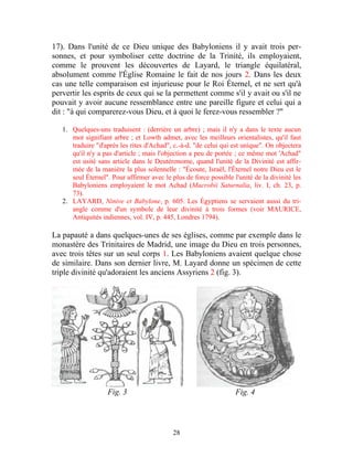 17). Dans l'unité de ce Dieu unique des Babyloniens il y avait trois per-
sonnes, et pour symboliser cette doctrine de la Trinité, ils employaient,
comme le prouvent les découvertes de Layard, le triangle équilatéral,
absolument comme l'Église Romaine le fait de nos jours 2. Dans les deux
cas une telle comparaison est injurieuse pour le Roi Éternel, et ne sert qu'à
pervertir les esprits de ceux qui se la permettent comme s'il y avait ou s'il ne
pouvait y avoir aucune ressemblance entre une pareille figure et celui qui a
dit : "à qui comparerez-vous Dieu, et à quoi le ferez-vous ressembler ?"

   1. Quelques-uns traduisent : (derrière un arbre) ; mais il n'y a dans le texte aucun
      mot signifiant arbre ; et Lowth admet, avec les meilleurs orientalistes, qu'il faut
      traduire "d'après les rites d'Achad", c.-à-d. "de celui qui est unique". On objectera
      qu'il n'y a pas d'article ; mais l'objection a peu de portée ; ce même mot 'Achad"
      est usité sans article dans le Deutéronome, quand l'unité de la Divinité est affir-
      mée de la manière la plus solennelle : "Écoute, Israël, l'Éternel notre Dieu est le
      seul Éternel". Pour affirmer avec le plus de force possible l'unité de la divinité les
      Babyloniens employaient le mot Achad (Macrobii Saturnalia, liv. I, ch. 23, p.
      73).
   2. LAYARD, Ninive et Babylone, p. 605. Les Égyptiens se servaient aussi du tri-
      angle comme d'un symbole de leur divinité à trois formes (voir MAURICE,
      Antiquités indiennes, vol. IV, p. 445, Londres 1794).

La papauté a dans quelques-unes de ses églises, comme par exemple dans le
monastère des Trinitaires de Madrid, une image du Dieu en trois personnes,
avec trois têtes sur un seul corps 1. Les Babyloniens avaient quelque chose
de similaire. Dans son dernier livre, M. Layard donne un spécimen de cette
triple divinité qu'adoraient les anciens Assyriens 2 (fig. 3).




                   Fig. 3                                          Fig. 4



                                            28
 