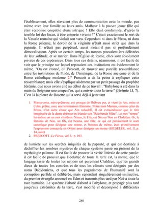 l'établissement, elles n'avaient plus de communication avec le monde, pas
même avec leur famille ou leurs amis. Malheur à la pauvre jeune fille qui
était reconnue coupable d'une intrigue ! Elle était condamnée, d'après la
terrible loi des Incas, à être enterrée vivante !" C'était exactement le sort de
la Vestale romaine qui violait son vœu. Cependant ni dans le Pérou, ni dans
la Rome païenne, le devoir de la virginité n'était aussi strict que dans la
papauté. Il n'était pas perpétuel, aussi n'était-il pas si profondément
démoralisateur. Après un certain temps, les nonnes pouvaient être délivrées
de leur solitude, et se marier. Dans l'Église de Rome, elles sont absolument
privées de ces espérances. Dans tous ces détails, néanmoins, il est facile de
voir que le principe sur lequel reposaient ces institutions est évidemment le
même. "On est étonné, dit Prescott, de trouver une pareille ressemblance
entre les institutions de l'Inde, de l'Amérique, de la Rome ancienne et de la
Rome catholique moderne 2." Prescott a de la peine à expliquer cette
ressemblance; mais elle s'explique aisément par un petit passage du prophète
Jérémie, que nous avons cité au début de ce travail : "Babylone a été dans la
main du Seigneur une coupe d'or, qui a enivré toute la terre." (Jérémie LI, 7).
C'est là la pierre de Rosette qui a servi déjà à jeter tant

   1. Mama-cona, mère-prêtresse, est presque de l'hébreu pur, et vient de Am, mère et
      Cohn, prêtre, avec une terminaison féminine. Notre nom Maman, comme celui du
      Pérou, n'est autre chose que Am redoublé, II est extraordinaire que le titre
      imaginaire de la dame abbesse en Irlande soit "Révérende Mère". Le mot "nonne"
      lui-même est un mot chaldéen. Ninus, le Fils, est Nin ou Non en Chaldéen. Or, le
      féminin de Non, un fils, est Nonna, une fille, ce qui est précisément le nom
      canonique pour désigner une nonne, et Nonnus de même, était primitivement
      l'expression consacrée en Orient pour désigner un moine (GIESELER, vol, II, p.
      14, note)
   2. PRESCOTT, Le Pérou, vol. I, p. 103.

de lumière sur les secrètes iniquités de la papauté, et qui est destinée à
déchiffrer les sombres mystères de chaque système passé ou présent de la
mythologie païenne. Il est facile de prouver la vérité littérale de cette parole:
il est facile de prouver que l'idolâtrie de toute la terre est, la même, que le
langage sacré de toutes les nations est purement Chaldéen, que les grands
dieux de toutes 1es contrées et de tous les climats sont désignés par des
noms Babyloniens, et que tous les paganismes de l'humanité sont la
corruption perfide et délibérée, mais cependant singulièrement instructive,
du premier évangile annoncé en Éden et transmis plus tard par Noé à toute la
race humaine. Le système élaboré d'abord à Babylone, et propagé plus tard
jusqu'aux extrémités de là terre, s'est modifié et décomposé à différentes


                                        280
 