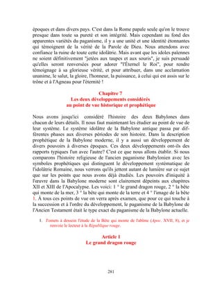 époques et dans divers pays. C'est dans la Rome papale seule qu'on le trouve
presque dans toute sa pureté et son intégrité. Mais cependant au fond des
apparentes variétés du paganisme, il y a une unité et une identité étonnantes
qui témoignent de la vérité de la Parole de Dieu. Nous attendons avec
confiance la ruine de toute cette idolâtrie. Mais avant que les idoles païennes
ne soient définitivement "jetées aux taupes et aux souris", je suis persuadé
qu'elles seront renversées pour adorer "l'Éternel le Roi", pour rendre
témoignage à sa glorieuse vérité, et pour attribuer, dans une acclamation
unanime, le salut, la gloire, l'honneur, la puissance, à celui qui est assis sur le
trône et à l'Agneau pour l'éternité !

                                 Chapitre 7
                    Les deux développements considérés
                  au point de vue historique et prophétique

Nous avons jusqu'ici considéré l'histoire des deux Babylones dans
chacun de leurs détails. Il nous faut maintenant les étudier au point de vue de
leur système. Le système idolâtre de la Babylone antique passa par dif-
férentes phases aux diverses périodes de son histoire. Dans la description
prophétique de la Babylone moderne, il y a aussi un développement de
divers pouvoirs à diverses époques. Ces deux développements ont-ils des
rapports typiques l'un avec l'autre? C'est ce que nous allons établir. Si nous
comparons l'histoire religieuse de l'ancien paganisme Babylonien avec les
symboles prophétiques qui distinguent le développement systématique de
l'idolâtrie Romaine, nous verrons qu'ils jettent autant de lumière sur ce sujet
que sur les points que nous avons déjà étudiés. Les pouvoirs d'iniquité à
l'œuvre dans la Babylone moderne sont clairement dépeints aux chapitres
XII et XIII de l'Apocalypse. Les voici: 1 ° le grand dragon rouge, 2 ° la bête
qui monte de la mer, 3 ° la bête qui monte de la terre et 4 ° l'image de la bête
1. À tous ces points de vue on verra après examen, que pour ce qui touche à
la succession et à l'ordre du développement, le paganisme de la Babylone de
l'Ancien Testament était le type exact du paganisme de la Babylone actuelle.

   1. J'omets à dessein l'étude de la Bête qui monte de l'abîme (Apoc. XVII, 8), et je
         renvoie le lecteur à la République rouge.

                                   Article 1
                            Le grand dragon rouge




                                        281
 