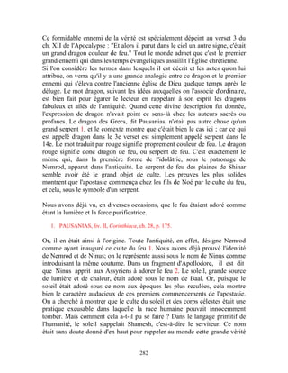 Ce formidable ennemi de la vérité est spécialement dépeint au verset 3 du
ch. XII de l'Apocalypse : "Et alors il parut dans le ciel un autre signe, c'était
un grand dragon couleur de feu." Tout le monde admet que c'est le premier
grand ennemi qui dans les temps évangéliques assaillit l'Église chrétienne.
Si l'on considère les termes dans lesquels il est décrit et les actes qu'on lui
attribue, on verra qu'il y a une grande analogie entre ce dragon et le premier
ennemi qui s'éleva contre l'ancienne église de Dieu quelque temps après le
déluge. Le mot dragon, suivant les idées auxquelles on l'associe d'ordinaire,
est bien fait pour égarer le lecteur en rappelant à son esprit les dragons
fabuleux et ailés de l'antiquité. Quand cette divine description fut donnée,
l'expression de dragon n'avait point ce sens-là chez les auteurs sacrés ou
profanes. Le dragon des Grecs, dit Pausanias, n'était pas autre chose qu'un
grand serpent 1, et le contexte montre que c'était bien le cas ici ; car ce qui
est appelé dragon dans le 3e verset est simplement appelé serpent dans le
14e. Le mot traduit par rouge signifie proprement couleur de feu. Le dragon
rouge signifie donc dragon de feu, ou serpent de feu. C'est exactement le
même qui, dans la première forme de l'idolâtrie, sous le patronage de
Nemrod, apparut dans l'antiquité. Le serpent de feu des plaines de Shinar
semble avoir été le grand objet de culte. Les preuves les plus solides
montrent que l'apostasie commença chez les fils de Noé par le culte du feu,
et cela, sous le symbole d'un serpent.

Nous avons déjà vu, en diverses occasions, que le feu étaient adoré comme
étant la lumière et la force purificatrice.

   1. PAUSANIAS, liv. II, Corinthiaca, ch. 28, p. 175.

Or, il en était ainsi à l'origine. Toute l'antiquité, en effet, désigne Nemrod
comme ayant inauguré ce culte du feu 1. Nous avons déjà prouvé l'identité
de Nemrod et de Ninus; on le représente aussi sous le nom de Ninus comme
introduisant la même coutume. Dans un fragment d'Apollodore, il est dit
que Ninus apprit aux Assyriens à adorer le feu 2. Le soleil, grande source
de lumière et de chaleur, était adoré sous le nom de Baal. Or, puisque le
soleil était adoré sous ce nom aux époques les plus reculées, cela montre
bien le caractère audacieux de ces premiers commencements de l'apostasie.
On a cherché à montrer que le culte du soleil et des corps célestes était une
pratique excusable dans laquelle la race humaine pouvait innocemment
tomber. Mais comment cela a-t-il pu se faire ? Dans le langage primitif de
l'humanité, le soleil s'appelait Shamesh, c'est-à-dire le serviteur. Ce nom
était sans doute donné d'en haut pour rappeler au monde cette grande vérité


                                        282
 