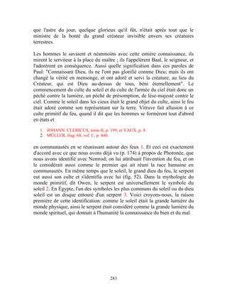 que l'astre du jour, quelque glorieux qu'il fût, n'était après tout que le
ministre de la bonté du grand créateur invisible envers ses créatures
terrestres.

Les hommes le savaient et néanmoins avec cette entière connaissance, ils
mirent le serviteur à la place du maître ; ils l'appelèrent Baal, le seigneur, et
l'adorèrent en conséquence. Aussi quelle signification dans ces paroles de
Paul: "Connaissant Dieu, ils ne l'ont pas glorifié comme Dieu; mais ils ont
changé la vérité en mensonge, et ont adoré et servi la créature, au lieu du
Créateur, qui est Dieu au-dessus de tous, béni éternellement". Le
commencement du culte du soleil et du culte de l'armée du ciel était donc un
péché contre la lumière, un péché de présomption, de lèse-majesté contre le
ciel. Comme le soleil dans les cieux était le grand objet du culte, ainsi le feu
était adoré comme son représentant sur la terre. Vitruve fait allusion à ce
culte primitif du feu, quand il dit que les hommes se formèrent tout d'abord
en états et

   1. JOHANN. CLERICUS, tome II, p. 199, et VAUX, p. 8.
   2. MÜLLER, frag. 68, vol. I ; p. 440.

en communautés en se réunissant autour des feux 1. Et ceci est exactement
d'accord avec ce que nous avons déjà vu (p. 174) à propos de Phoronée, que
nous avons identifié avec Nemrod; on lui attribuait l'invention du feu, et on
le considérait aussi comme le premier qui ait réuni la race humaine en
communautés. En même temps que le soleil, le grand dieu du feu, le serpent
eut aussi son culte et s'identifia avec lui (fig. 52). Dans la mythologie du
monde primitif, dit Owen, le serpent est universellement le symbole du
soleil 2. En Égypte, l'un des symboles les plus communs du soleil ou du dieu
soleil est un disque entouré d'un serpent 3. Voici croyons-nous, la raison
première de cette identification: comme le soleil était la grande lumière du
monde physique, ainsi le serpent était considéré comme la grande lumière du
monde spirituel, qui donnait à l'humanité la connaissance du bien et du mal.




                                      283
 