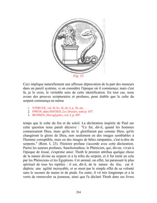 Fig. 52

Ceci implique naturellement une affreuse dépravation de la part des meneurs
dans un pareil système, si on considère l'époque où il commença; mais c'est
là, je le crois, le véritable sens de cette identification. En tout cas, nous
avons des preuves scripturaires et profanes, pour établir que le culte du
serpent commença en même

   1. VITRUVE, vol. II, liv. II, ch. I, p. 36, etc.
   2. OWEN, dans DAVIES, Les Druides, note p. 437.
   3. BUNSEN, Hiéroglyphes, vol. I, p. 497.

temps que le culte du feu et du soleil. La déclaration inspirée de Paul sur
cette question nous paraît décisive : "Ce fut, dit-il, quand les hommes
connaissaient Dieu, mais qu'ils ne le glorifiaient pas comme Dieu, qu'ils
changèrent la gloire de Dieu, non seulement en des images semblables à
l'homme corruptible, mais en des images de bêtes rampantes, c'est-à-dire de
serpents." (Rom. I, 23). l'histoire profane s'accorde avec cette déclaration.
Parmi les auteurs profanes, Sanchoniathon, le Phénicien, qui, dit-on, vivait à
l'époque de Josué, s'exprime ainsi: Thoth le premier attribua quelque chose
de la nature divine au serpent et à la tribu du serpent, et il fut imité en cela
par les Phéniciens et les Égyptiens. Cet animal, on effet, lui paraissait le plus
spirituel de tous les reptiles : il est, dit-il, de la nature du feu; car il
déploie une agilité incroyable, et se meut par le simple effet de sa volonté
sans le secours de mains ni de pieds. En outre, il vit très longtemps et a la
vertu de renouveler sa jeunesse, ainsi que l'a déclaré Thoth dans ses livres



                                      284
 