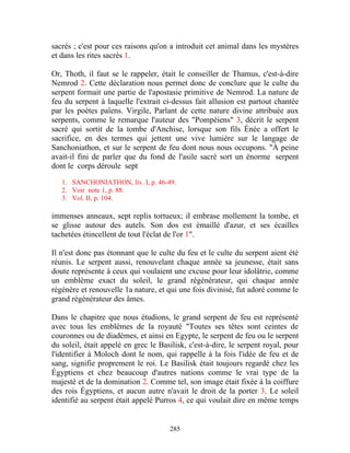 sacrés ; c'est pour ces raisons qu'on a introduit cet animal dans les mystères
et dans les rites sacrés 1.

Or, Thoth, il faut se le rappeler, était le conseiller de Thamus, c'est-à-dire
Nemrod 2. Cette déclaration nous permet donc de conclure que le culte du
serpent formait une partie de l'apostasie primitive de Nemrod. La nature de
feu du serpent à laquelle l'extrait ci-dessus fait allusion est partout chantée
par les poètes païens. Virgile, Parlant de cette nature divine attribuée aux
serpents, comme le remarque l'auteur des "Pompéiens" 3, décrit le serpent
sacré qui sortit de la tombe d'Anchise, lorsque son fils Énée a offert le
sacrifice, en des termes qui jettent une vive lumière sur le langage de
Sanchoniathon, et sur le serpent de feu dont nous nous occupons. "À peine
avait-il fini de parler que du fond de l'asile sacré sort un énorme serpent
dont le corps déroule sept

   1. SANCHONIATHON, liv. I, p. 46-49.
   2. Voir note 1, p. 88.
   3. Vol. II, p. 104.

immenses anneaux, sept replis tortueux; il embrase mollement la tombe, et
se glisse autour des autels. Son dos est émaillé d'azur, et ses écailles
tachetées étincellent de tout l'éclat de l'or 1".

Il n'est donc pas étonnant que le culte du feu et le culte du serpent aient été
réunis. Le serpent aussi, renouvelant chaque année sa jeunesse, était sans
doute représente à ceux qui voulaient une excuse pour leur idolâtrie, comme
un emblème exact du soleil, le grand régénérateur, qui chaque année
régénère et renouvelle 1a nature, et qui une fois divinisé, fut adoré comme le
grand régénérateur des âmes.

Dans le chapitre que nous étudions, le grand serpent de feu est représenté
avec tous les emblèmes de la royauté "Toutes ses têtes sont ceintes de
couronnes ou de diadèmes, et ainsi en Egypte, le serpent de feu ou le serpent
du soleil, était appelé en grec le Basilisk, c'est-à-dire, le serpent royal, pour
l'identifier à Moloch dont le nom, qui rappelle à la fois l'idée de feu et de
sang, signifie proprement le roi. Le Basilisk était toujours regardé chez les
Égyptiens et chez beaucoup d'autres nations comme le vrai type de la
majesté et de la domination 2. Comme tel, son image était fixée à la coiffure
des rois Égyptiens, et aucun autre n'avait le droit de la porter 3. Le soleil
identifié au serpent était appelé Purros 4, ce qui voulait dire en même temps


                                      285
 