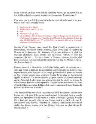 le feu et le roi, et de ce nom dérivait l'épithète Purros, qui est semblable au
feu, épithète donnée au grand serpent à sept couronnes de notre texte 5.

C'est ainsi que le soleil, le grand dieu du feu, était identifié avec le serpent.
Mais il avait aussi un représentant

   1.   Virgile, liv. V, v. 84-88.
   2.   WILKINSON, vol. IV, p. 239.
   3.   ibid.
   4.   BUNSEN, vol. I, p. 407.
   5.   Le mot Purros dans le texte n'exclut pas l'idée de Rouge, car on donnaient au
        soleil la couleur rouge, pour l'identifier avec Moloch, le dieu du feu et le dieu du
        sang (WILKINSON, vol. IV, p. 288-296). La première idée et la principale,
        cependant, c'est celle du feu.

humain, c'était Tammuz pour lequel les filles d'Israël se répandaient en
lamentations, en d'autres termes, Nemrod. Nous avons déjà vu l'identité de
Nemrod et de Zoroastre. Or, Zoroastre n'était pas seulement le chef des
mystères chaldéens, mais, comme tout le monde l'admet, le chef des
adorateurs du feu 1. Le titre donné à Nemrod, comme premier chef
Babylonien, par Berosus, indique le même fait. Ce titre est Alorus 2, c'est-à-
dire le dieu du feu 3.

Comme Nemrod le dieu du feu était Molk-Gheber, ou le roi puissant, en ce
sens que ce fut le premier qui commença à être puissant sur la terre, nous
voyons tout de suite l'origine de cet usage qui consistait à passer au travers
du feu ; et nous voyons aussi comment le dieu du feu chez les Romains fut
appelé Mulkiber 4. Ce ne fut toutefois qu'après sa mort qu'il paraît avoir été
déifié. Aussi fut-il adoré plus tard comme l'enfant du soleil, ou comme le
soleil incarné. Pendant sa vie cependant il n'eut d'autres prétentions que celle
d'être Bol-Kahn, ou prêtre de Baal, d'où vient évidemment le nom de dieu du
feu chez les Romains, Vulcain 5.

Tout dans l'histoire de Vulcain s'accorde avec celle de Nemrod. Vulcain était
le plus laid et le plus difforme de tous les dieux 6. Nemrod, dans le monde
entier, est représenté avec les traits et le teint d'un nègre. Quoique Vulcain
fût si laid que lorsqu'il chercha une femme toutes les belles déesses le
repoussèrent avec horreur, cependant la Destinée, l'irrévocable, intervint et
déclara lue Vénus, la plus belle des déesses, était unie au plus affreux de
tous les dieux 7.



                                            286
 