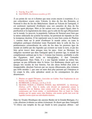 5. Voir fig. 35, p. 207.
   6. SALVERTÉ, Des Sciences occultes, p. 415.

À ces points de vue et à d'autres que nous avons encore à examiner, il y a
une coïncidence exacte entre Vulcain, le dieu du feu des Romains, et
Nemrod le dieu du feu des Babyloniens. Quant au Vulcain de l'antiquité, il
est seulement représenté d'ordinaire sous son caractère de dieu du feu
comme agent physique. Mais ce fut surtout sous son aspect figuré, dans la
purification et la régénération des âmes, que le culte du feu agit efficacement
sur le monde. Le pouvoir, la popularité, l'adresse de Nemrod aussi bien que
la nature séduisante du système lui-même, lui permirent de répandre au loin
la trompeuse doctrine. Il fut représenté sous le nom bien connu de Phaéton
1, comme étant sur le point d'embraser le monde entier, ou (sans la
métaphore poétique) d'entraîner toute l'humanité dans le culte du feu. La
prédominance extraordinaire du culte du feu dans les premiers âges du
monde est établie par des légendes qui existent sur toute la terre, et par des
faits qu'on trouve dans presque tous les pays. Ainsi au Mexique, les
indigènes racontent que dans l'antiquité après le premier âge, le monde fut
complètement embrasé par le feu 2. Comme leur histoire, semblable à celle
des Égyptiens, était écrite en hiéroglyphes, il faut l'entendre
symboliquement. Dans l'Inde, il y a une légende tendant au même but,
quoique un peu différente dans la forme. Les Brahmanes disent qu'à une
époque très reculée de leur histoire, l'un des dieux brillait d'un éclat si
insupportable, désolant l'univers par ses rayons éblouissants, plus éclatants
que mille mondes 3, que sans un autre dieu plus puissant qui s'interposa et
lui coupa la tête, cette splendeur aurait eu les conséquences les plus
désastreuses.

   1. Phaéton est appelé Éthiopien, c'est-à-dire un Cushite. Pour l'explication de son
      histoire, voir Appendice, note O.
   2. HUMBOLDT, Le Mexique, vol. II, p. 21-22.
   3. SKANDA PURAN et PADENA PURAN, dans KENNEDY, La Mythologie
      Hindoue, p.275. Dans le mythe, cette divinité est représentée comme la
      cinquième tête de Brahma; mais comme cette tête, dit-on, avait obtenu la
      connaissance qui l'avait rendue si intolérablement fière en lisant les Védas
      produits par les quatre autres têtes Brahma, cela montre qu'elle doit avoir été
      regardée comme ayant une individualité distincte.

Dans les Triades Druidiques des anciens Bardes de la Grande-Bretagne, il y
a des allusions évidentes au même événement. Ils disent que dans l'antiquité
"il s'éleva une tempête de feu qui fendit la terre jusqu'aux abîmes : nul


                                        288
 