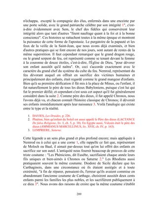 n'échappa, excepté la compagnie des élus, enfermés dans une enceinte par
une porte solide, avec le grand patriarche célèbre par son intégrité 1", c'est-
à-dire évidemment avec Sem, le chef des fidèles qui conservèrent leur
intégrité alors que tant d'autres "firent naufrage quant à la foi et à la bonne
conscience". Ces histoires se rattachent toutes à la même époque et montrent
la puissance de cette forme de l'apostasie. Le purgatoire de la papauté et les
feux de la veille de la Saint-Jean, que nous avons déjà examinés, et bien
d'autres pratiques qui se font encore de nos jours, sont autant de restes de la
même superstition. Il faut cependant remarquer que le grand dragon rouge,
ou le grand serpent de feu, est représenté comme se tenant devant la femme
à la couronne de douze étoiles, c'est-à-dire, l'Église de Dieu, "pour dévorer
son enfant aussitôt qu'il naîtra". Or, ceci s'accorde exactement avec le
caractère du grand chef du système du culte du feu. Nemrod, représentant du
feu dévorant auquel on offrait en sacrifice des victimes humaines et
principalement des enfants, était regardé comme le grand mangeur d'enfants.
Bien qu'à sa première déification il fût mis à la place de Minus, ou l'enfant, il
fut naturellement le père de tous les dieux Babyloniens, puisque c'est lui qui
fut le premier déifié; et cependant c'est sous cet aspect qu'il fut généralement
considéré dans la suite 2. Comme père des dieux, il fut appelé Chronos, nous
l'avons déjà vu, et chacun connaît l'histoire classique de Chronos; il dévorait
ses enfants immédiatement après leur naissance 3. Voilà l'analogie qui existe
entre le type et la réalité.

   1. DAVIES, Les Druides, p. 226.
   2. Phaéton, bien qu'enfant du Soleil est aussi appelé le Père des dieux (LACTANCE
      De falsa Religione, liv. I, ch. 5, p. 10). En Egypte aussi, Vulcain était le père des
      dieux (AMMIANUS MARCELLINUS, liv. XVII, ch. IV, p. 163).
   3. LEMPRIERE, Saturne.

Cette légende a un sens plus grand et plus profond encore; mais appliquée à
Nemrod ou à celui qui a une corne 1, elle rappelle ce fait que, représentant
de Moloch ou Baal, il aimait par-dessus tout qu'on lui offrit des enfants en
sacrifice sur son autel. L'antiquité nous fournit beaucoup de preuves de cette
triste coutume : "Les Phéniciens, dit Eusèbe, sacrifiaient chaque année leurs
fils uniques et bien-aimés à Chronos ou Saturne 2." Les Rhodiens aussi
pratiquaient souvent la même coutume. Diodore de Sicile déclare que les
Carthaginois, dans une circonstance où ils étaient assiégés et à toute
extrémité, "à fin de réparer, pensaient-ils, l'erreur qu'ils avaient commise en
abandonnant l'ancienne coutume de Carthage, choisirent aussitôt deux cents
enfants parmi les familles les plus nobles, et les sacrifièrent publiquement à
ce dieu 3". Nous avons des raisons de croire que la même coutume s'établit

                                           289
 
