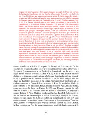 ne peuvent faire la guerre à Dieu qu'en attaquant le peuple de Dieu. Un écrivain
      de l'antiquité, Eupolemus, cité par Eusèbe (Praeparatio Evangeli., vol. II, liv. I,
      ch. 17, p. 19) déclare que les constructeurs de la tour de Babel étaient des géants ;
      cela revient à la conclusion à laquelle nous sommes arrivés : en effet les puissants
      de Nemrod étaient les géants de l'antiquité (note 2, p. 86). Épiphane raconte (vol.
      I, liv. I, p. 7) que Nemrod était un chef parmi ces géants et que sous lui la
      conspiration et la sédition étaient fréquentes. Par suite de cette circonstance
      même, les fidèles doivent avoir beaucoup souffert, comme étant tout à fait
      opposés à ses desseins ambitieux et sacrilèges. Que le règne de Nemrod se soit
      terminé par quelque catastrophe terrible, c'est une conclusion en faveur de
      laquelle les preuves abondent. Voici un passage de Syncellus qui confirme la
      conclusion quant à la nature de la catastrophe ; parlant de la construction de la
      tour, Syncellus dit (Chronographia, vol. I, p. 77) : "Mais Nemrod voulait obstiné-
      ment demeurer là (quand presque tous les ouvriers étaient dispersés) ; on ne
      pouvait l'arracher de la tour où il avait encore le commandement d'une troupe
      assez importante. Là-dessus, paraît-il, la tour battue par des vents impétueux, fut
      ébranlée, et par un juste jugement, Dieu la mit en pièces." Quoique ce détail
      puisse être vrai, puisque la tour demeura encore debout pendant plusieurs siècles,
      une grande part de tradition déclare que cette tour fut renversée par le vent, ce qui
      nous fait penser que cette histoire, si on la comprend bien, avait une réelle
      signification. Prenez-la d'une manière figurée, et si vous vous rappelez que vent
      signifie aussi l'Esprit de Dieu, il devient fort probable que le sens est: ce des-sein
      hardi et ambitieux par lequel, dans le langage scripturaire, il cherchait à monter
      jusqu'aux cieux et à établir sa demeure parmi les étoiles, fut renversé par l'Esprit
      de Dieu et c'est dans cette chute qu'il trouva la mort.

temps, le culte au soleil et du serpent de feu qui lui était associé. Ce fut
exactement ce qui est déclaré ici pour le système correspondant à Babylone :
"Le grand dragon ou serpent de feu fut jeté hors du ciel sur la terre, et ses
anges furent chassés avec lui." (Apoc. VII, 9). C'est-à-dire, le chef du culte
du feu avec tous ses associés et ses subalternes furent précipités du pouvoir
et de la grandeur où ils avaient été élevés. Il en fut ainsi lorsque tous les
dieux du Panthéon classique de la Grèce s'enfuirent tout tremblants et se
cachèrent devant la fureur de leurs ennemis 1. Il en fut ainsi dans l'Inde, le
jour où Indra, le roi des dieux, Surya, le dieu du soleil, Agni, le dieu du feu,
en un mot toute la foule en déroute de l'Olympe Hindou, chassée du ciel,
erra sur la terre 2 ou se cacha dans des forêts 3, désespérée, et exposée à
mourir de faim 4. Ainsi Phaéton, conduisant le char du soleil, faillit mettre le
feu sur la terre, et fut écrasé par le maître des dieux et précipité sur la terre,
tandis que ses sœurs, les filles du soleil, se lamentaient sur son sort sans
écouter aucune consolation, comme les femmes se lamentaient sur Tammuz.
Ainsi, comme le lecteur doit être préparé a le voir, Vulcain ou Molk-Gheber,
le dieu classique du feu, fut ignominieusement précipité du ciel, comme il le


                                           291
 