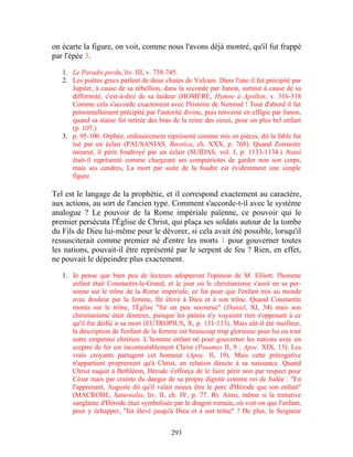 on écarte la figure, on voit, comme nous l'avons déjà montré, qu'il fut frappé
par l'épée 3.

   1. Le Paradis perdu, liv. III, v. 738-745.
   2. Les poètes grecs parlent de deux chutes de Vulcain. Dans l'une il fut précipité par
      Jupiter, à cause de sa rébellion, dans la seconde par Junon, surtout à cause de sa
      difformité, c'est-à-dire de sa laideur (HOMÈRE, Hymne à Apollon, v. 316-318
      Comme cela s'accorde exactement avec l'histoire de Nemrod ! Tout d'abord il fut
      personnellement précipité par l'autorité divine, puis renversé en effigie par Junon,
      quand sa statue fut retirée des bras de la reine des cieux, pour un plus bel enfant
      (p. 107.)
   3. p. 95-100. Orphée, ordinairement représenté comme mis en pièces, dit la fable fut
      tué par un éclair (PAUSANIAS, Bœotica, ch. XXX, p. 768). Quand Zoroastre
      mourut, il périt foudroyé par un éclair (SUIDAS, vol. I, p. 1133-1134.) Aussi
      était-il représenté comme chargeant ses compatriotes de garder non son corps,
      mais ses cendres, La mort par suite de la foudre est évidemment une simple
      figure.

Tel est le langage de la prophétie, et il correspond exactement au caractère,
aux actions, au sort de l'ancien type. Comment s'accorde-t-il avec le système
analogue ? Le pouvoir de la Rome impériale païenne, ce pouvoir qui le
premier persécuta l'Église de Christ, qui plaça ses soldats autour de la tombe
du Fils de Dieu lui-même pour le dévorer, si cela avait été possible, lorsqu'il
ressusciterait comme premier né d'entre les morts 1 pour gouverner toutes
les nations, pouvait-il être représenté par le serpent de feu ? Rien, en effet,
ne pouvait le dépeindre plus exactement.

   1. Je pense que bien peu de lecteurs adopteront l'opinion de M. Elliott: l'homme
      enfant était Constantin-le-Grand, et le jour où le christianisme s'assit en sa per-
      sonne sur le trône de la Rome impériale, ce fut pour que l'enfant mis au monde
      avec douleur par la femme, fût élevé à Dieu et à son trône. Quand Constantin
      monta sur le trône, l'Église "fut un peu secourue" (Daniel, XI, 34) mais son
      christianisme était douteux, puisque les païens n'y voyaient rien s'opposant à ce
      qu'il fut déifié à sa mort (EUTROPIUS, X, p. 131-133). Mais eût-il été meilleur,
      la description de l'enfant de la femme est beaucoup trop glorieuse pour lui ou tout
      autre empereur chrétien. L’homme enfant né pour gouverner les nations avec un
      sceptre de fer est incontestablement Christ (Psaumes II, 9 ; Apoc. XIX, 15). Les
      vrais croyants partagent cet honneur (Apoc. Il, 19). Mais cette prérogative
      n'appartient proprement qu'à Christ, en relation directe à sa naissance. Quand
      Christ naquit à Bethléem, Hérode s'efforça de le faire périr non par respect pour
      César mais par crainte du danger de sa propre dignité comme roi de Judée : "En
      l'apprenant, Auguste dit qu'il valait mieux être le porc d'Hérode que son enfant"
      (MACROBE, Saturnalia, liv. II, ch. IV, p. 77. B). Ainsi, même si la tentative
      sanglante d'Hérode était symbolisée par le dragon romain, où voit-on que l'enfant,
      pour y échapper, "fut élevé jusqu'à Dieu et à son trône" ? De plus, le Seigneur


                                          293
 