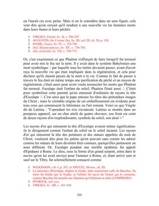 on l'aurait cru avec peine. Mais si on le considère dans un sens figuré, cela
veut dire qu'on croyait qu'il rendrait à une nouvelle vie les hommes morts
dans leurs fautes et leurs péchés.

   1.   VIRGILE, Enéide, liv. II, v. 296-297.
   2.   AUGUSTIN, De Civitate Dei, liv. III, vol. IX, ch. 28, p. 110.
   3.   OVIDE, Fastes, liv. IV, v. 722-743.
   4.   ibid. Métamorphoses, liv. XV, v. 736-745.
   5.   ibid. et Enéide, liv. VII, v. 769-773.

Or, c'est exactement ce que Phaéton s'efforçait de faire lorsqu'il fut terrassé
pour avoir mis le feu sur la terre. Il y avait dans le système Babylonien une
mort symbolique 1 par laquelle tous les initiés devaient passer, avant d'avoir
reçu la nouvelle vie qui était impliquée dans la régénération, et cela pour
déclarer qu'ils étaient passés de la mort à la vie. Comme le fait de passer à
travers le feu était en même temps une purification du péché et un moyen de
régénération, c'était aussi pour avoir voulu ressusciter les morts que Phaéton
fut terrassé. Esculape était l'enfant du soleil, Phaéton l'était aussi 2. C'était
pour symboliser cette parenté qu'on entourait d'ordinaire de rayons la tête
d'Esculape 3. C'est ainsi que le pape entoure les têtes des prétendues images
du Christ ; mais la véritable origine de cet embellissement est évidente pour
tous ceux qui connaissent la littérature ou l'art romain. Voici ce que Virgile
dit de Latinus : "Cependant les rois s'avancent. Latinus se montre dans un
pompeux appareil, sur un char attelé de quatre chevaux; son front est ceint
de douze rayons d'or resplendissants, symbole du soleil, son aïeul 4."

Les rayons d'or qui entourent la tête d'Esculape avaient même signification:
ils le désignaient comme l'enfant du soleil ou le soleil incarné. Les rayons
d'or qui entourent la tête des peintures et des statues appelées du nom de
Christ, voulaient dire pour les païens qu'on pouvait sans crainte les adorer
comme les statues de leurs divinités bien connues, quoiqu'elles portassent un
nom différent. Or, Esculape pendant une terrible épidémie fut appelé
d'Epidaure à Rome. Le dieu, sous la forme d'un grand serpent, entra dans le
navire qu'on lui avait envoyé pour l'amener à Rome, et, étant arrivé sain et
sauf sur le Tibre, fut solennellement consacré comme

   1. WILKINSON, vol. I, p. 267, et APULÉE, Metam., ch. XI.
   2. La naissance d'Esculape, d'après le mythe, était exactement celle de Bacchus. Sa
      mère fut brûlée par la foudre, et l'enfant fut sauvé de l'éclair qui la consuma,
      comme Bacchus fut arraché aux flammes qui brûlèrent sa mère (LEMPRIERE).
   3. DYMOCK, sub voce.
   4. VIRGILE, liv. XII, v. 161-164.


                                           295
 
