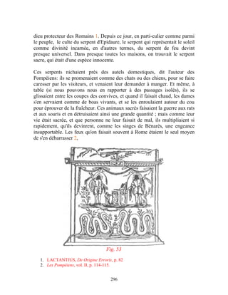 dieu protecteur des Romains 1. Depuis ce jour, en parti-culier comme parmi
le peuple, le culte du serpent d'Epidaure, le serpent qui représentait le soleil
comme divinité incarnée, en d'autres termes, du serpent de feu devint
presque universel. Dans presque toutes les maisons, on trouvait le serpent
sacre, qui était d'une espèce innocente.

Ces serpents nichaient près des autels domestiques, dit l'auteur des
Pompéiens: ils se promenaient comme des chats ou des chiens, pour se faire
caresser par les visiteurs, et venaient leur demander à manger. Et même, à
table (si nous pouvons nous en rapporter à des passages isolés), ils se
glissaient entre les coupes des convives, et quand il faisait chaud, les dames
s'en servaient comme de boas vivants, et se les enroulaient autour du cou
pour éprouver de la fraîcheur. Ces animaux sacrés faisaient la guerre aux rats
et aux souris et en détruisaient ainsi une grande quantité ; mais comme leur
vie était sacrée, et que personne ne leur faisait de mal, ils multipliaient si
rapidement, qu'ils devinrent, comme les singes de Bénarès, une engeance
insupportable. Les feux qu'on faisait souvent à Rome étaient le seul moyen
de s'en débarrasser 2,




                                    Fig. 53

   1. LACTANTIUS, De Origine Erroris, p. 82
   2. Les Pompéiens, vol. II, p. 114-115.


                                      296
 