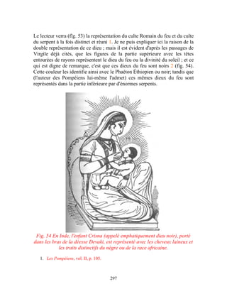 Le lecteur verra (fîg. 53) la représentation du culte Romain du feu et du culte
du serpent à la fois distinct et réuni 1. Je ne puis expliquer ici la raison de la
double représentation de ce dieu ; mais il est évident d'après les passages de
Virgile déjà cités, que les figures de la partie supérieure avec les têtes
entourées de rayons représentent le dieu du feu ou la divinité du soleil ; et ce
qui est digne de remarque, c'est que ces dieux du feu sont noirs 2 (fig. 54).
Cette couleur les identifie ainsi avec le Phaéton Éthiopien ou noir; tandis que
(l'auteur des Pompéiens lui-même l'admet) ces mêmes dieux du feu sont
représentés dans la partie inférieure par d'énormes serpents.




 Fig. 54 En Inde, l'enfant Crisna (appelé emphatiquement dieu noir), porté
dans les bras de la déesse Devaki, est représenté avec les cheveux laineux et
            les traits distinctifs du nègre ou de la race africaine.

   1. Les Pompéiens, vol. II, p. 105.



                                        297
 