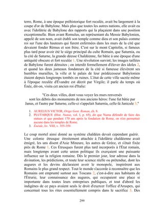 terre, Rome, à une époque préhistorique fort reculée, avait bu largement à la
coupe d'or de Babylone. Mais plus que toutes les autres nations, elle avait eu
avec l'idolâtrie de Babylone des rapports qui la plaçaient dans une position
exceptionnelle. Bien avant Romulus, un représentant du Messie Babylonien,
appelé de son nom, avait établi son temple comme dieu et son palais comme
roi sur l'une des hauteurs qui furent enfermées dans les murs de la cité que
devaient fonder Rémus et son frère. C'est sur le mont Capitolin, si fameux
plus tard pour avoir été le siège principal du culte Romain, que Saturnia, ou
la cité de Saturne, la grande déesse Chaldéenne, fut bâtie à une époque d'une
antiquité obscure et fort reculée 1. Une révolution survint; les images taillées
de Babylone furent détruites ; on interdit formellement d'élever des idoles 2,
et quand les deux jumeaux fondateurs de la cité si fameuse élevèrent ses
humbles murailles, la ville et le palais de leur prédécesseur Babylonien
étaient depuis longtemps tombés en ruines. L'état de cette ville sacrée même
à l'époque reculée d'Évandre est décrit par Virgile; il parle du temps où
Énée, dit-on, visita cet ancien roi d'Italie:

             "Ces deux villes, dont vous voyez les murs renversés
  sont les débris des monuments de nos anciens héros: l'une fut bâtie par
Janus, et l'autre par Saturne, celle-ci s'appelait Saturnia, celle-là Janicule 3."

   1. AURELIUS VICTOR, Origo Gent. Roman, ch. 8.
   2. PLUTARQUE (Hist. Numœ, vol. I, p. 65), dit que Numa défendit de faire des
      statues et que pendant 170 ans après la fondation de Rome, on n'en permettait
      aucune dans les temples de Rome.
   3. Énéide, liv. VIII, v. 355-359.

Le coup mortel ainsi donné au système chaldéen devait cependant guérir.
Une colonie étrusque étroitement attachée à l'idolâtrie chaldéenne avait
émigré, les uns disent d'Asie Mineure, les autres de Grèce, et s'était fixée
près de Rome 1. Ces Étrusques furent plus tard incorporés à l'État romain,
mais longtemps avant cette union politique ils exerçaient une puissante
influence sur la religion romaine. Dès le premier jour, leur adresse dans la
divination, les prédictions, et toute leur science réelle ou prétendue, dont les
augures et les devins déclaraient avoir le monopole, inspirèrent aux
Romains le plus grand respect. Tout le monde s'accorde à reconnaître que les
Romains ont emprunté surtout aux Toscans 2, c'est-à-dire aux habitants de
l'Étrurie, leur connaissance des augures, qui occupaient une place si
importante dans toutes leurs entreprises publiques, et tout d'abord les
indigènes de ce pays avaient seuls le droit d'exercer l'office d'Aruspex, qui
concernait tous les rites essentiellement compris dans le sacrifice 3. Des

                                       299
 