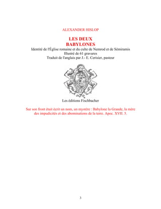 ALEXANDER HISLOP

                            LES DEUX
                           BABYLONES
   Identité de l'Église romaine et du culte de Nemrod et de Sémiramis
                          Illustré de 61 gravures
              Traduit de l'anglais par J.- E. Cerisier, pasteur




                        Les éditions Fischbacher

Sur son front était écrit un nom, un mystère : Babylone la Grande, la mère
     des impudicités et des abominations de la terre. Apoc. XVII. 5.




                                    3
 