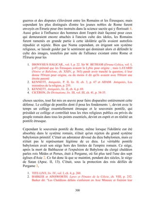 guerres et des disputes s'élevèrent entre les Romains et les Étrusques; mais
cependant les plus distingués d'entre les jeunes nobles de Rome furent
envoyés en Étrurie pour être instruits dans la science sacrée qui y florissait 4.
Aussi grâce à l'influence des hommes dont l'esprit était façonné pour ceux
qui demeuraient encore attachés à l'ancien culte des idoles, les Romains
furent ramenés en grande partie à cette idolâtrie qu'ils avaient autrefois
répudiée et rejetée. Bien que Numa cependant, en érigeant son système
religieux, se laissât guider par le sentiment qui dominait alors et défendit le
culte des images, toutefois par suite de l'alliance existant entre Rome et
l'Étrurie pour les

   1. DIONYSIUS HALICAR., vol. I, p. 22. Sir W. BETHAM (Etruna Celtica, vol. I,
      p.47) prétend que les Étrusques avaient la Lybie pour origine ; mais LAYARD
      (Ninive et Babylone, ch. XXIV, p. 563) paraît avoir tranché la question; il leur
      donne l'Orient pour origine, ou du moins il dit qu'ils avaient avec l'Orient une
      étroite parenté
   2. KENNETT, Antiquités, P. II, liv. II, ch. 3, p. 67 et ADAM. Antiquités, Les
      ministères de la religion, p. 255.
   3. KENNETT, Antiquités, liv. II, ch. 4, p. 69.
   4. CICÉRON, De Divinatione, liv. III, vol. III, ch. 41, p. 34-35.

choses sacrées, tout fut mis en œuvre pour faire disparaître entièrement cette
défense. Le collège de pontifes dont il posa les fondements 1, devint avec le
temps un collège essentiellement étrusque et le souverain pontife, qui
présidait ce collège et contrôlait tous les rites religieux publics ou privés du
peuple romain dans tous les points essentiels, devint en esprit et en réalité un
pontife étrusque.

Cependant le souverain pontife de Rome, même lorsque l'idolâtrie eut été
absorbée dans le système romain, n'était qu'un rejeton du grand système
babylonien primitif. C'était un adorateur dévoué du dieu babylonien, mais ce
n'était pas le représentant légitime de ce dieu. Le véritable pontife
babylonien avait son siège hors des limites de l'empire romain. Ce siège,
après la mort de Balthazzar et l'expulsion de Babylone du clergé chaldéen
parles rois Mèdes et Perses, était à Pergame, où fut plus tard l'une des sept
églises d'Asie 2. Ce fut donc là que se maintint, pendant des siècles, le siège
de Satan (Apoc. II, 13). C'était, sous la protection des rois déifiés de
Pergame 3,

   1. TITE-LIVE, liv. IV, vol. I, ch. 4, p. 260.
   2. BARKER et AINSWORTH, Lares et Pénates de la Cilicie, ch. VIII, p. 232.
      Barker dit: "Les Chaldéens défaits s'enfuirent en Asie Mineure et fixèrent leur


                                        300
 
