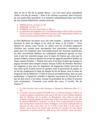 faire de lui le fils de la grande déesse ; car c'est ainsi qu'on considérait
Attale, à la tête de taureau 4 Alors à de certaines occasions, dans l'exercice
de son grand office pontifical, il se montrait solennellement dans tout l'éclat
de son costume babylonien, comme aurait pu

   1.   SMITH, Diction, classique, p. 542.
   2.   NIEBUHR, vol. III, p. 27.
   3.   DYMOCK, sub voce, Julius Cæsai, p. 460, c. I.
   4.   La déification des empereurs qui se succédèrent depuis le Divus Julius ou le Jules
        divinisé, ne peut s'expliquer autrement que parce qu'ils représentaient Attalus aux
        cornes de taureau comme pontife et comme souverain.

le faire Balthazzar lui-même avec une robe écarlate 1, portant la crosse de
Nemrod, la mitre de Dagon et les clefs de Janus et de Cybèle 2. Ainsi
allaient les choses, nous l'avons vu, même sous les soi-disant empereurs
chrétiens qui, comme pour sauvegarder leur conscience, nommèrent un
païen pour les remplacer dans l'accomplissement des fonctions pontificales
les plus ouvertement idolâtres (ce remplaçant néanmoins agissait en leur
nom et par leur autorité) jusque sous le règne de Gratien qui, ainsi que le
montre Gibbon, refusa le premier de revêtir un appareil pontifical idolâtre ou
d'agir comme Pontifex 3. D'après tout cela, il est donc évident que lorsque le
pagaye fut aboli dans l'empire romain, lorsque l'office de Pontifex Maximus
fut supprimé et que tous les dignitaires du paganisme furent renversés de
leur trône qu'ils avaient encore en quelque sorte la permission de garder, ce
ne fut pas simplement la chute du dragon de feu de Rome, mais la chute du
dragon de feu de Babylone ! C'était le nouvel accomplissement, dans un sens
symbolique, à l'égard du véritable et légitime successeur de Nemrod, de ce
qui lui était arrivé à lui-même, lorsque la profondeur de sa chute fit pousser
cette exclamation: "Comment es-tu tombé des cieux, ô Lucifer, fils de
l'aurore ?"

   1. La robe d'écarlate était la robe d'honneur, à l'époque de Balthazzar (Dan. V, 7,
      29).
   2. Le lecteur verra en consultant TAYLOR, Note sur l'Hymne Orphique à Pluton, où
      ce dieu est appelé le gardien des clefs, que la clef était un des symboles employés
      dans les Mystères. Or, le pontife, ou Hiérophante, était revêtu et orné des
      symboles du grand créateur du monde dont il était censé, dans ces mystères, être
      le substitut (MAURICE, Antiquités, vol. III, p. 356). Le dieu primitif ou créateur
      était mystiquement représenté comme Androgyne, c'est-à-dire combinant dans sa
      personne les deux sexes (ibid. vol. V, p. 933); il était donc à la fois Janus et
      Cybèle. Aussi était-il tout naturel que, dévoilant les mystères de cette déesse
      mystérieuse, le pontife portât les clefs de ces deux divinités. Janus lui-même,



                                           302
 