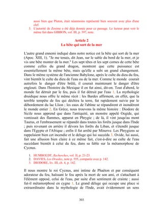aussi bien que Pluton, était néanmoins représenté bien souvent avec plus d'une
      clef.
   3. L'autorité de Zosime a été déjà donnée pour ce passage. Le lecteur peut voir le
      même fait dans GIBBON, vol. III, p. 397, note.

                                  Article 2
                          La bête qui sort de la mer

L'autre grand ennemi indiqué dans notre notice est la bête qui sort de la mer
(Apoc. XIII, 1). "Je me tenais, dit Jean, sur le sable du bord de la mer, et je
vis une bête monter de la mer." Les sept têtes et les sept cornes de cette bête
comme celles du grand dragon, montrent que cette puissance est
essentiellement la même bête, mais qu'elle a subi un grand changement.
Dans le même système de l'ancienne Babylone, après le culte du dieu du feu,
vint bientôt le culte du dieu de l'eau ou de la mer. Comme le monde courait
autrefois le danger d'être brûlé, il courait maintenant le danger d'être
englouti. Dans l'histoire du Mexique il en fut ainsi, dit-on. Tout d'abord, le
monde fut détruit par le feu, puis il fut détruit par l'eau 1. La mythologie
druidique nous offre le même récit : les Bardes affirment, en effet, que la
terrible tempête de feu qui déchira la terre, fut rapidement suivie par le
débordement du lac Llion ; les eaux de l'abîme se répandirent et inondèrent
le monde entier 2. En Grèce, nous trouvons la même histoire : Diodore de
Sicile nous apprend que dans l'antiquité, un monstre appelé Oegide, qui
vomissait des flammes, apparut en Phrygie ; de là, il vint jusqu'au mont
Taurus, et l'embrasement se répandit dans toutes les forêts jusque dans l'Inde
; puis revenant en arrière il dévora les forêts du Liban, et s'étendit jusque
dans l'Egypte et l'Afrique ; enfin il fut arrêté par Minerve. Les Phrygiens se
rappelaient bien cet incendie et le deluge qui lui succéda 3. Ovide, lui aussi,
fait une allusion bien claire à ce même fait, c'est-à-dire au culte de l'eau
succédant bientôt à celui du feu, dans sa fable sur la métamorphose de
Cycnus.

   1. HUMBOLDT, Recherches, vol. II, p. 21-23.
   2. DAVIES, Les Druides, note p. 555, comparée avec p. 142.
   3. DIODORE, liv. III, ch. 4, p. 142.

Il nous montre le roi Cycnus, ami intime de Phaéton et par conséquent
adorateur du feu, haïssant le feu après la mort de son ami, et s'attachant à
l'élément opposé, celui de l'eau, par suite d'un sentiment de crainte ; aussi
fut-il métamorphosé en cygne 1. Le grand déluge qui occupe une place si
extraordinaire dans la mythologie de l'Inde, avait évidemment un sens


                                        303
 
