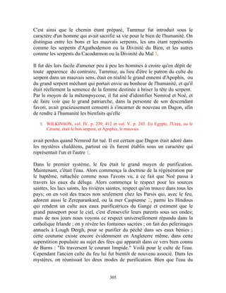 C'est ainsi que le chemin étant préparé, Tammuz fut introduit sous le
caractère d'un homme qui avait sacrifié sa vie pour le bien de l'humanité. On
distingua entre les bons et les mauvais serpents, les uns étant représentés
comme les serpents d'Agathodemon ou la Divinité du Bien, et les autres
comme les serpents du Cacodœmon ou la Divinité du Mal 1.

Il fut dès lors facile d'amener peu à peu les hommes à croire qu'en dépit de
toute apparence du contraire, Tammuz, au lieu d'être le patron du culte du
serpent dans un mauvais sens, était en réalité le grand ennemi d'Apophis, ou
du grand serpent méchant qui portait envie au bonheur de l'humanité, et qu'il
était réellement la semence de la femme destinée à briser la tête du serpent.
Par le moyen de la métempsycose, il fut aisé d'identifier Nemrod et Noé, et
de faire voir que le grand patriarche, dans la personne de son descendant
favori, avait gracieusement consenti à s'incarner de nouveau en Dagon, afin
de rendre à l'humanité les bienfaits qu'elle

   1. WILKINSON, vol. IV. p. 239, 412 et vol. V, p. 243. En Egypte, l'Urée, ou le
      Céraste, était le bon serpent, et Apophis, le mauvais.

avait perdus quand Nemrod fut tué. Il est certain que Dagon était adoré dans
les mystères chaldéens, partout où ils furent établis sous un caractère qui
représentait l'un et l'autre 1.

Dans le premier système, le feu était le grand moyen de purification.
Maintenant, c'était l'eau. Alors commença la doctrine de la régénération par
le baptême, rattachée comme nous l'avons vu, à ce fait que Noé passa à
travers les eaux du déluge. Alors commença le respect pour les sources
saintes, les lacs saints, les rivières saintes, respect qu'on trouve dans tous les
pays; on en voit des traces non seulement chez les Parsis qui, avec le feu,
adorent aussi le Zereparankard, ou la mer Caspienne 2, parmi les Hindous
qui rendent un culte aux eaux purificatrices du Gange et estiment que le
grand passeport pour le ciel, c'est d'ensevelir leurs parents sous ses ondes;
mais de nos jours nous voyons ce respect universellement répandu dans la
catholique Irlande ; on y révère les fontaines sacrées ; on fait des pèlerinages
annuels à Lough Dergh, pour se purifier du péché dans ses eaux bénies ;
cette coutume existe encore évidemment en Angleterre même, dans cette
superstition populaire au sujet des fées qui apparaît dans ce vers bien connu
de Burns : "Ils traversent le courant limpide." Voilà pour le culte de l'eau.
Cependant l'ancien culte du feu lui fut bientôt de nouveau associé. Dans les
mystères, on réunissait les deux modes de purification. Bien que l'eau du


                                       305
 