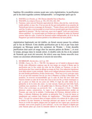 baptême fût considérée comme ayant une vertu régénératrice, la purification
par le feu était regardee comme indispensable 3 et longtemps après que la

   1. DAVIES, Les Druides, p. 180. Davies identifie Noé et Bacchus.
   2. WILSON, La religion Parsie, p. 192, 251-252, 262, 305.
   3. Tammuz, autre nom de Nemrod, équivalent de Alorus, dieu du feu, vient de tam,
      rendre parfait, et muz, feu. C'est au sens de feu qui rend parfait et au caractère de
      Nernrod que renvoie ce passage de Zoroastre : "Toutes choses sont le produit d'un
      seul feu. Le père a tout accompli et a tout livré au second esprit que toutes nations
      appellent le premier." Du feu vient tout, aussi est-il appelé "celui qui rend toutes
      choses parfaites". Le second esprit est l'enfant qui a déplacé la statue de Nemrod
      comme objet de culte. L'action de Nemrod restant indispensable, de là le feu du
      Purgatoire qui rend les hommes parfaits et les débarrasse de leurs péchés.

régénération baptismale eut été établie, on faisait encore passer les enfants
par le feu de Moloch. Cette double purification par le feu et par l'eau était
pratiquée au Mexique parmi les sectateurs de Wodan 1. Cette doouble
purification était aussi en usage chez les anciens païens de Rome 2, et avec
le temps, presque dans le monde entier, le double culte du feu et du serpent
de Nemrod, qui avait été renversé, fut relevé sous une forme nouvelle avec
toutes ses anciennes abominations et encore de nouvelles.

   1. HUMBOLDT, Recherches, vol. I, p. 185.
   2. OVIDE, Fastes, liv. IV, v. 794-795. J'ai éprouvé un vif intérêt à découvrir dans
      Ovide cette affirmation expresse que de son temps on croyait à Rome que la
      purification par le feu venait du culte du feu d'Adon ou Tammuz, et que la
      purification par l'eau venait du déluge au temps de Noé. Une induction rigoureuse
      avait déjà amené à cette certitude. Après avoir indiqué plusieurs raisons curieuses
      de cette double purification, Ovide conclut ainsi : "Pour moi, je n'y crois pas; mais
      il en est qui font remonter l'un de ces rites à Phaëton et l'autre à Deucalion." Si
      toutefois, on trouvait invraisemblable que le culte de Noé fût ainsi mêlé dans
      l'ancien monde au culte de la ruine des cieux et de son fils, je ferais remarquer ce
      qui se passe en Italie de nos jours (en 1856). Il s'agit du culte même de ce
      patriarche et de la reine des cieux. Le trait suivant, fourni par lord John Scott,
      confirme mes assertions. Il a été publié dans le Morning Herald, 26 oct. 1856:
      Prière d'un archevêque au patriarche Noé. — La papauté à Turin ! Pendant
      plusieurs années consécutives, la vigne a été presqu'entièrement perdue en
      Toscane, par suite de la maladie. L'archevêque de Florence, désirant arrêter ce
      fléau, a ordonné d'adresser des prières au patriarche Noé: il vient de lancer ce
      mandement qui contient huit formes de supplication : "Très-Saint patriarche
      Noé !, Toi qui t'es consacré dans ta longue carrière à la culture de la vigne et qui
      as donné à la race humaine ce breuvage précieux qui apaise la soif, refait les
      forces et vivifie les esprits, daigne jeter un regard sur nos vignes que, suivant ton
      exemple, nous avons jusqu'à ce jour cultivées ; tu les vois languir et dépérir par
      cette funeste plaie qui avant la maturité détruit le fruit (sans doute c'est là le


                                           306
 