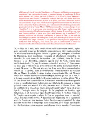 châtiment sévère de bien des blasphèmes et d'énormes péchés dont nous sommes
      coupables!) Aie compassion de nous, et prosterné devant le grand trône de Dieu,
      qui a promis à ses enfants les fruits de la terre, et le blé et le vin en abondance,
      supplie-le en notre faveur ! Promets-lui en notre nom que, avec l'aide d'en haut,
      nous abandonnerons nos voies de vice et de péché, que nous n'abuserons plus de
      ses dons sacrés, et que nous observerons scrupuleusement sa sainte loi et celle de
      notre sainte mère l'Église catholique, etc." Le mandement se termine par une autre
      prière adressée à la Vierge Marie: "Ô Marie immaculée, vois nos champs et nos
      vignobles ! et si tu crois que nous méritons une telle faveur, arrête, nous t'en
      supplions, cette terrible plaie qui nous est infligée à cause de nos pèches, qui rend
      nos champs stériles, et prive nos vignes des honneurs de la vendange!" Cet
      ouvrage renferme une vignette représentant le patriarche Noé, et une note de
      l'archevêque accordant une indulgence de 40 jours à ceux qui réciteront de ment
      ces prières (Le temps chrétien). — En présence d'un si grossier paganisme le
      noble lord fait remarquer, avec raison que c'est là certainement le retour de
      l'ancien monde, et la restauration évidente du culte de l'ancien dieu Bacchus!

Or, ce dieu de la mer, après avoir eu son culte solidement rétabli, après
avoir surmonté toutes les formidables oppositions qui s'élevèrent contre lui,
fut adoré aussi comme le grand dieu de la guerre, qui, mort pour le bonheur
de l'humanité, était maintenant ressuscité et absolument invincible. En
mémoire de cette nouvelle incarnation, on célébrait dans la Rome
païenne, le 25 décembre, autrement appelé jour de Noël, comme étant
natalis invicti solis, "le jour de naissance du soleil invaincu 1". Nous avons
vu aussi que le vrai nom du dieu romain de la guerre était précisément le
nom de Nemrod; car Mars et Mavors, les deux noms bien connus du dieu
romain de la guerre, sont évidemment les formes romaines du chaldéen
Mar ou Mavor, le rebelle 2. Aussi terrible et aussi invincible était Nemrod
lorsqu'il se montra de nouveau comme Dagon, la bête qui sort de la mer. Si
le lecteur consulte Apoc. XIII, 3, il verra exactement la même chose. "Et je
vis une de ses têtes comme blessée à mort et sa blessure mortelle fut guérie,
et tout le monde étant dans l'admiration, suivit la bête. Et on adora le Dragon
qui avait donné son pouvoir à la bête; on adora aussi la bête en disant : Qui
est semblable à la bête, et qui pourra combattre contre elle?" Telle est, à tous
égards, l'analogie entre le langage de la prophétie et l'ancien type
babylonien. Y a-t-il donc des rapports entre ces détails et l'histoire religieuse
de l'empire romain après la chute de l'ancien paganisme dans cet empire?
Oui, à tous les points de vue. À peine l'ancien paganisme fut-il légalement
aboli, le feu éternel des Vestales éteint, l'ancien serpent précipité du siège
puissant où il s'était si longtemps assis en sécurité, qu'il essaya des moyens
les plus énergiques pour regagner son influence et son autorité. Comprenant



                                          307
 