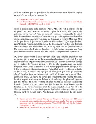 qu'il ne suffirait pas de persécuter le christianisme pour détruire l'église
symbolisée par la femme entourée du

   1. GIESELER, vol. II, p. 42, note.
   2. Les Grecs choisirent pour leur dieu de guerre, Arioch ou Arius, le petit-fils de
      Nemrod. - CEDRENUS, vol. I, p. 28-29.

soleil, il essaya d'une autre manière (Apoc. XIII, 15). "Et le serpent jeta de
sa gueule de l'eau, comme un fleuve, après la femme, afin qu'elle fût
entraînée par le fleuve." Voilà un symbole vraiment remarquable. Si c'était
là le dragon de feu, on devait s'attendre à ce qu'il fût représente suivant les
mythes populaires, comme vomissant du feu après la femme. Mais non ! Ce
ne fut pas le cas il jeta de sa bouche un fleuve d'eau ! Que signifie donc
cela? Comme l'eau sortait de la gueule du dragon cela veut dire une doctrine
et naturellement une fausse doctrine. Mais n'y a-t-il rien de plus distinctif ?
Un simple coup d'œil jeté sur l'ancien type babylonien montrera que l'eau
jetée par la bouche du serpent doit être l'eau de la régénération baptismale.

Or, c'était précisément à cette époque, alors que l'ancien paganisme fut
supprimé, que la doctrine de la régénération baptismale qui avait déjà agi
auparavant dans l'Église chrétienne, menaçait de s'étendre comme un déluge
sur la surface de l'empire romain 1. Ce fut alors précisément que notre
Seigneur Jésus-Christ commença à être appelé populairement Ichthys, c'est-
à-dire le poisson 2: il est évident qu'on l'identifiait ainsi avec Dagon. À la fin
du IVe siècle, et depuis cette époque, on enseignait que celui qui avait été
plongé dans les fonts baptismaux était par là né de nouveau, et rendu blanc
comme la neige. Ce fleuve ne sortait pas seulement de la bouche de Satan,
l'ancien serpent, mais aussi de la bouche de celui qui fut plus tard reconnu
par les païens de Rome comme le chef visible de l'ancien paganisme
Romain. Quand le culte romain du feu fut détruit, nous l'avons vu, la
fonction de Pontifex Maximus, chef du paganisme, fut abolie. Ce fut là la
blessure mortelle de la tête du dragon de feu Mais à peine avait-il reçu cette
blessure qu'il fut bientôt guéri. Peu d'années après l'abolition du titre païen
de

   1. Depuis environ 360, jusqu'à l'époque de l'empereur Justinien, vers 550, nous
      savons que cette doctrine fut promulguée, et aussi qu'elle finit par se répandre
      largement chez les chrétiens professants. (Voir GIESELER, vol. IX, 2e Période.
      Culte public, p. 145).
   2. AUGUSTIN, De Civitate Dei, liv. XVIII, vol. IX, ch. 23, p. 665.




                                        308
 