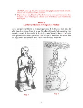 (BUNSEN, tome I, p. 335, n°4), la relation hiéroglyphique entre zéro la circonfé-
      rence et zéro la semence s'établit aisément.
   2. D'après Genèse I, 2, l'Esprit de Dieu flottait sur les eaux (c'est l'expression dans
      l'original) ; il est évident que la colombe avait été de bonne heure l'emblème du
      Saint-Esprit.

                                 Article 2
                La Mère et l'Enfant, et l'original de l'Enfant

Avec une pareille théorie, la première personne de la Divinité était mise de
côté dans la pratique. Étant le grand Dieu Invisible qui n'intervenait en rien
dans les choses de l'humanité, il devait être adoré dans le silence 1, c'est-à-
dire qu'en réalité il n'était pas adoré 2 du tout par la multitude. Le même trait
est aujourd'hui mis en relief dans l'Inde d'une manière frappante.




                                                                Fig. 6
                 Fig. 5


                                           31
 