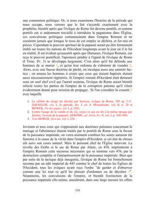 une commotion politique. Or, si nous examinons l'histoire de la période qui
nous occupe, nous verrons que le fait s'accorde exactement avec la
prophétie; bientôt après que l'évêque de Rome fut devenu pontife, et comme
pontife eut si ardemment travaillé à introduire le paganisme dans l'Église,
ces convulsions politiques commencèrent dans l'empire Romain et ne
cessèrent jamais que lorsque le tissu de cet empire se déchira, et fut mis en
pièces. Cependant le pouvoir spirituel de la papauté aurait pu être fermement
établi sur toutes les nations de l'Occident longtemps avant le jour où il le fut
en réalité. Il est évident qu'aussitôt après que Damasus, l'évêque Romain, eut
reçu le pouvoir pontifical, l'apostasie prédite à l'égard de l'évêque de Rome
(I Timo. IV, 3) se développa largement. C'est alors qu'il fut défendu aux
hommes de se marier 1, et qu'on leur ordonna de s'abstenir de viandes 2.
Alors, avec une fausse doctrine de péché, on inculqua aussi une sainteté fac-
tice ; on amena les hommes à croire que ceux qui étaient baptisés étaient
aussi nécessairement régénérés. Si l'empire romain d'Occident était demeuré
sous un seul chef civil qui l'aurait soutenu, l'évêque de Rome aurait bientôt
infecté toutes les parties de l'empire de la corruption païenne qu'il s'était
évidemment donné pour mission de propager. Si l'on considère la cruauté 3
avec laquelle

   1. Le célibat du clergé fut décrété par Syricius, évêque de Rome, 385 ap. J.-C.
      (GIESELER, vol. I, 2e période, div. I, ch. 4, Monachisme, vol, II, p. 20 et
      BOWER, Vie des papes, vol. I, p. 285).
   2. Contre l'usage de la viande et du vin, voyez ce qui est dit à la même époque par
      Jérôme, l'avocat de la papauté. (JÉROME, ad. Jovin, liv, II, vol. I, p. 360-380).
   3. Voir BOWER, Syricius, vol. I, 256.

Jovinien et tous ceux qui s'opposaient aux doctrines païennes concernant le
mariage et l'abstinence étaient traités par le pontife de Rome sous la faveur
de la puissance impériale, on verra aisément combien les suites auraient été
funestes à la cause de la vérité dans l'empire d'Occident, si cet état de choses
eût suivi son cours naturel. Mais le puissant chef de l'Église intervint. La
révolte des Goths et le sac de Rome par Alaric, en 410, imprimèrent à
l'empire Romain cette secousse nécessaire qui se termina vers 476, par la
destruction complète et l'anéantissement de la puissance impériale. Bien que
par suite de la tactique déjà inaugurée, l'évêque de Rome fut formellement
reconnu par un édit impérial de 445 comme le chef de toutes les Églises de
l'Occident, tous les évêques ayant reçu l'ordre "de garder et d'observer
comme une loi tout ce qu'il lui plaisait d'ordonner ou de décréter 1".
Néanmoins, les convulsions de l'empire, et bientôt l'extinction de la
puissance impériale elle-même, annulèrent, dans une large mesure les effets

                                         310
 