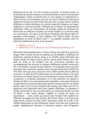 désastreux de cet édit. "La terre ouvrant sa bouche", en d'autres termes, la
destruction de l'empire Romain et sa transformation en tant de souverainetés
indépendantes, furent un bienfait pour la vraie religion, et empêchèrent le
fleuve d'erreur et de corruption qui avait une source à Rome de couler aussi
rapidement et aussi loin qu'il l'aurait fait sans elles. Lorsque tant de volontés
différentes se furent substituées à la volonté unique de l'empereur, sur lequel
s'appuyait le souverain pontife, l'influence de ce dernier fut profondément
neutralisée. "Dans ces circonstances, dit Gieseler, parlant de l'influence de
Rome dans les différents royaumes que forma l'empire en se divisant, dans
ces circonstances, les papes ne pouvaient s'interposer directement dans les
questions ecclésiastiques, et leurs rapports avec l'église établie du pays
dépendaient en entier du plaisir royal 2." La papauté surmonta enfin les
effets du tremblement de terre, et les royaumes

   1. BOWER, vol. II, p.14
   2. GIESELER, vol. II ; 2e période, div. II, c. 6, Nations de la Germanie, p. 157.

d'Occident furent entraînés dans ce fleuve d'erreur qui sortit de la gueule du
dragon. Mais la chute du pouvoir impérial, qui développait si ardemment le
despotisme spirituel de Rome, donna à la véritable église d'Occident une
longue période de liberté relative qu'elle n'aurait point obtenue sans cela.
Sans les Goths et les Vandales sans les convulsions politiques qui
accompagnèrent leur invasion, les époques ténébreuses seraient venues plus
tôt, et les ténèbres auraient été plus épaisses. Ces peuplades furent suscitées
pour punir une communion apostate, mais non pour persécuter les Saints du
Très Haut, bien que ceux-ci puissent avoir souffert parfois dans la détresse
commune. La main de la Providence peut se voir aisément dans ce fait, qu'à
un moment si critique la terre ouvrit sa bouche pour secourir la femme. Mais
revenons-en à la période mémorable où le titre pontifical fut décerné à
l'évêque de Rome. Les circonstances dans lesquelles ce titre païen fut donné
au pape Damasus étaient de telle nature qu'elles n'auraient pas été une légère
épreuve pour la foi et pour l'intégrité d'un homme plus fidèle que lui. Le
paganisme était légalement aboli dans l'empire d'Occident, et cependant il
existait encore dans la ville aux sept collines, à ce point que Jérôme, écrivant
de Rome à cette même époque, l'appelle le cloaque de toutes les
superstitions 1. Aussi, tandis que partout dans l'empire l'édit impérial sur
l'abolition du paganisme était respecté, dans Rome même, il était dans une
large mesure, comme une lettre morte. Symmaque, préfet de la ville, et les
familles patriciennes les plus distinguées, étaient, aussi bien que la masse du
peuple, fanatiquement dévouées à l'ancienne religion; aussi l'Empereur


                                          311
 