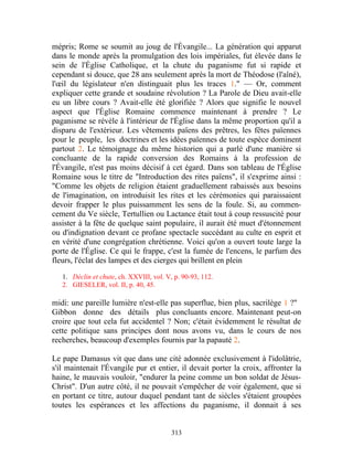 mépris; Rome se soumit au joug de l'Évangile... La génération qui apparut
dans le monde après la promulgation des lois impériales, fut élevée dans le
sein de l'Église Catholique, et la chute du paganisme fut si rapide et
cependant si douce, que 28 ans seulement après la mort de Théodose (l'aîné),
l'œil du législateur n'en distinguait plus les traces 1." — Or, comment
expliquer cette grande et soudaine révolution ? La Parole de Dieu avait-elle
eu un libre cours ? Avait-elle été glorifiée ? Alors que signifie le nouvel
aspect que l'Église Romaine commence maintenant à prendre ? Le
paganisme se révèle à l'intérieur de l'Église dans la même proportion qu'il a
disparu de l'extérieur. Les vêtements païens des prêtres, les fêtes païennes
pour le peuple, les doctrines et les idées païennes de toute espèce dominent
partout 2. Le témoignage du même historien qui a parlé d'une manière si
concluante de la rapide conversion des Romains à la profession de
l'Évangile, n'est pas moins décisif à cet égard. Dans son tableau de l'Église
Romaine sous le titre de "Introduction des rites païens", il s'exprime ainsi :
"Comme les objets de religion étaient graduellement rabaissés aux besoins
de l'imagination, on introduisit les rites et les cérémonies qui paraissaient
devoir frapper le plus puissamment les sens de la foule. Si, au commen-
cement du Ve siècle, Tertullien ou Lactance était tout à coup ressuscité pour
assister à la fête de quelque saint populaire, il aurait été muet d'étonnement
ou d'indignation devant ce profane spectacle succédant au culte en esprit et
en vérité d'une congrégation chrétienne. Voici qu'on a ouvert toute large la
porte de l'Église. Ce qui le frappe, c'est la fumée de l'encens, le parfum des
fleurs, l'éclat des lampes et des cierges qui brillent en plein

   1. Déclin et chute, ch. XXVIII, vol. V, p. 90-93, 112.
   2. GIESELER, vol. II, p. 40, 45.

midi: une pareille lumière n'est-elle pas superflue, bien plus, sacrilège 1 ?"
Gibbon donne des détails plus concluants encore. Maintenant peut-on
croire que tout cela fut accidentel ? Non; c'était évidemment le résultat de
cette politique sans principes dont nous avons vu, dans le cours de nos
recherches, beaucoup d'exemples fournis par la papauté 2.

Le pape Damasus vit que dans une cité adonnée exclusivement à l'idolâtrie,
s'il maintenait l'Évangile pur et entier, il devait porter la croix, affronter la
haine, le mauvais vouloir, "endurer la peine comme un bon soldat de Jésus-
Christ". D'un autre côté, il ne pouvait s'empêcher de voir également, que si
en portant ce titre, autour duquel pendant tant de siècles s'étaient groupées
toutes les espérances et les affections du paganisme, il donnait à ses


                                          313
 