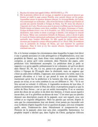 1. Bacchus lui-même était appelé Ichthys. HESYCHIUS, p. 179.
   2. Dès la première édition de cet ouvrage, je signalais ne pas pouvoir prouver que
      Gratien ait établi le pape comme Pontifex avec autorité directe sur les païens.
      Aujourd'hui encore la question demeure obscure. Le révérend Booke, de Ceylan,
      m'a communiqué ses recherches : elles m'ont fait hésiter à affirmer que Gratien ait
      accordé une autorité formelle à l'évêque de Rome. Feu M. Jones fait allusion à
      l'Appendix du Codex Theodosianus pour le prouver et affirme que les fonctions de
      Pontife étaient en balance entre deux candidats, l'un païen, Symmaque et l'autre,
      l'évêque de Rome (Journ. trim. de la Prophétie, oct. 1852). Je n'ai pu trouver cette
      déclaration, mais mettre en doute ce passage si détaillé, c'est attaquer la véracité
      de l'auteur. Même sans nomination formelle de Damasus, celui-ci devint d après
      le rescrit de Gratien (pleinement authentique selon Gieseler), la première autorité
      spirituelle dans l'empire d'Occident. En 400, quand les prêtres païens furen
      reconnus par l'empereur comme officiers publics (Cod. Théod. XII), ils tombèrent
      sous la juridiction de l'évêque de Rome, qui seul tranchait les questions
      religieuses. Dans le texte je n'y fais aucune allusion, l'argument étant assez
      concluant sans cela.

Or, si le lecteur compare les circonstances dans lesquelles le pape s'est élevé
à une si grande puissance et à des prérogatives si blasphématoires, avec une
prophétie de Daniel, qui, faute d'une vraie explication, n'a jamais été bien
comprise, je pense qu'il verra comment, dans l'histoire des papes, cette
prédiction s'est littéralement accomplie. La prédiction dont je parle se
rapporte à ce qu'on appelle ordinairement le roi volontaire, tel qu'il est décrit
dans Daniel XI, 36, etc. Ce roi, pense-t-on généralement, est un roi qui
s'élève à l'époque de l'Évangile dans la chrétienté, mais on suppose que
c'était un anté-christ infidèle, s'opposant, non seulement à la vérité, mais à la
papauté elle-même et à tout ce qui prend le nom de chrétienté. Mais
maintenant qu'on lise la prédiction à la lumière des faits que nous avons
passés en revue, et on verra combien le cas est différent (v. 36) : "Et le roi
fera suivant sa volonté; il s'élèvera, il s'agrandira au-dessus de tout dieu, il
parlera insolemment contre le Dieu des dieux et prospérera jusqu'à ce que la
colère de Dieu finisse ; car ce qui est arrêté s'accomplira. Il ne se souciera
point des dieux de ses pères ni du désir des femmes, il n'aura aucun égard à
aucun dieu, car il se glorifiera au-dessus de tous." C'est ainsi que ces paroles
donnent une description exacte de la papauté, avec son orgueil, avec son
célibat et sa virginité obligatoires. Mais les paroles qui suivent, d'après le
sens que les commentateurs leur ont donné, n'ont jamais pu s'accorder soit
avec la théorie d'après laquelle il est ici question du pape, soit avec n'importe
quelle autre. Traduisons-les donc littéralement et comparons-les avec
l'histoire de la papauté; alors tout sera clair, compatible, harmonieux. Le
prophète inspiré a déclaré que, dans l'église du Christ, quelqu'un s'élèvera


                                          315
 