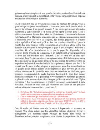 qui non seulement aspirera à une grande élévation, mais même l'atteindra de
manière à faire suivant sa volonté; et cette volonté sera entièrement opposée
à toutes les lois divines et humaines.

Or, si ce roi doit être un prétendu successeur du pécheur de Galilée, voici la
question qui se pose naturellement : comment pourrait-il jamais avoir le
moyen de s'élever à un pareil pouvoir ? Les mots qui suivent répondent
clairement à cette question : "II n'aura aucun égard à aucun dieu 1, car il
s'élèvera au-dessus de tout dieu. Mais en s'établissant, il honorera le dieu des
fortifications (Ala Mahozim) et un dieu que ses pères ne connaissaient point,
il l'honorera avec de l'or et de l'argent, des pierres précieuses et d'autres
objets agréables. C'est ainsi qu'il se fera des enceintes fortifiées 2 pour le
peuple d'un dieu étranger ; il le reconnaîtra, et accroîtra sa gloire ; il le fera
dominer sur plusieurs et leur partagera le pays à prix d'argent." Telle est la
prophétie. Or, c'est précisément là ce que le pape fit. S'agrandir, tel a
toujours été le principe de la papauté, et en s'établissant, c'était précisément
le dieu des fortifications qu'il honorait. C'est le culte de ce dieu qu'il
introduisit dans l'église romaine et, en agissant ainsi, il fit la forteresse même
de son pouvoir de ce qui aurait été pour lui une source de faiblesse : il fit du
paganisme même de Rome la citadelle de sa puissance. Quand une fois il fut
prouvé que le pape voulait adopter le paganisme sous des noms chrétiens,
les païens et les prêtres païens se montrèrent ses plus fervents et ses plus
sérieux défenseurs. Et quand le pape chercha à dominer les chrétiens, quels
hommes recommanda-t-il, quels hommes favorisa-t-il, pour leur donner
accès aux honneurs et à la puissance ? Précisément ces hommes qui étaient
le plus dévoués au culte de ce dieu étranger qu'il avait introduit dans l'église
chrétienne ! La reconnaissance et l'intérêt personnel conspirèrent à cette
élévation. Jovinien et tous ceux qui résistèrent aux idées et aux pratiques
païennes furent excommuniés et persécutés 3.

   1. Il n'est pas dit: "il n'adorera aucun dieu", le contraire est évident, mais: " il n'aura
      égard à aucun, parce que sa propre gloire est son plus grand souci".
   2. C'est le même mot qui plus haut est rendu par "fortifications".
   3. Gibbon (vol. V, p. 176) déclare qu'il fut persécuté et exilé comme ennemi du
      célibat et des jeûnes décrétés par Rome. Voir aussi BOWER vol. I, p. 256 et
      MILNER. Histoire de l'Église, V siècle, vol. II, c. 10, p. 476, note.

Ceux-là seuls qui étaient attachés de cœur à l'apostasie et personne ne
pouvait l'être alors autant que les véritables païens), obtinrent faveur et
avancement. Ces hommes furent envoyés de Rome dans toutes les
directions, même jusqu'en Angleterre pour relever le paganisme: ils furent

                                            316
 